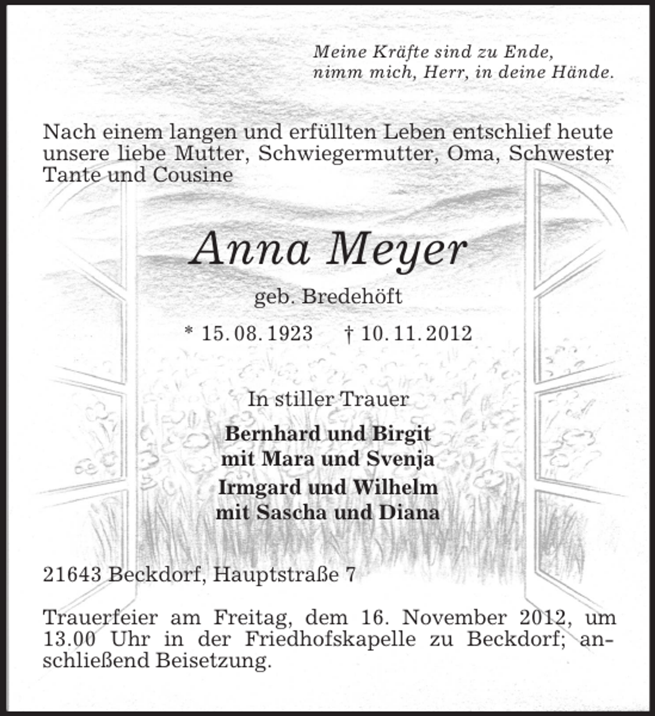 <p>Meine Kräfte sind zu Ende,<br />nimm mich, Herr, in deine Hände.</p>
<p>Nach einem langen und erfüllten Leben entschlief heute<br />unsere liebe Mutter, Schwiegermutter, Oma, Schwester<br />,<br />Tante und Cousine</p>
<p>Anna Meyer<br />geb. Bredehöft<br />* 15. 08. 1923</p>
<p>† 10. 11. 2012</p>
<p>In stiller Trauer<br />Bernhard und Birgit<br />mit Mara und Svenja<br />Irmgard und Wilhelm<br />mit Sascha und Diana<br />21643 Beckdorf, Hauptstraße 7<br />Trauerfeier am Freitag, dem 16. November 2012, um<br />13.00 Uhr in der Friedhofskapelle zu Beckdorf; anschließend Beisetzung.</p>