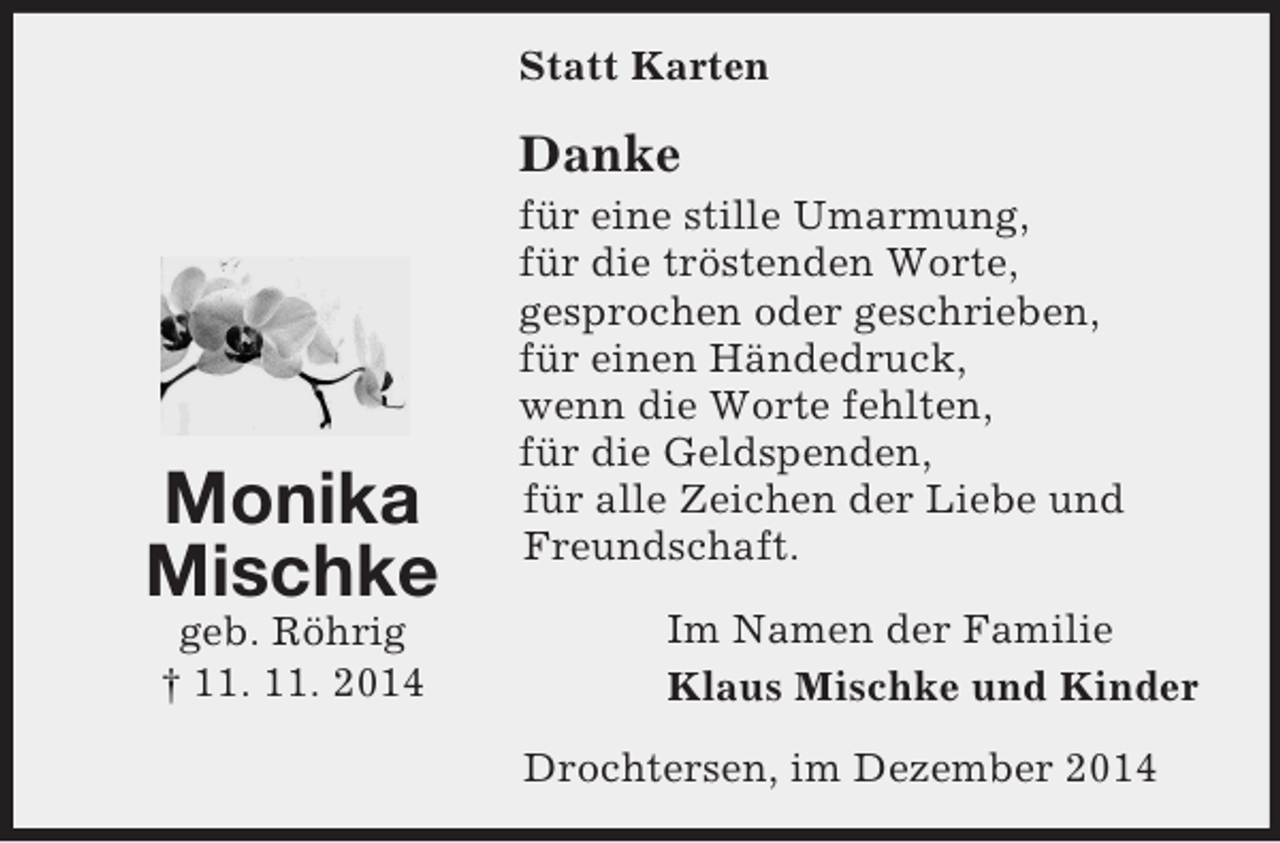 <p>Monika<br />Mischke<br />geb. Röhrig<br />† 11. 11. 2014<br />Statt Karten<br />Danke<br />für eine stille Umarmung,<br />für die tröstenden Worte,<br />gesprochen oder geschrieben,<br />für einen Händedruck,<br />wenn die Worte fehlten,<br />für die Geldspenden,<br />für alle Zeichen der Liebe und<br />Freundschaft.<br />Im Namen der Familie<br />Klaus Mischke und Kinder<br />Drochtersen, im Dezember 2014</p>