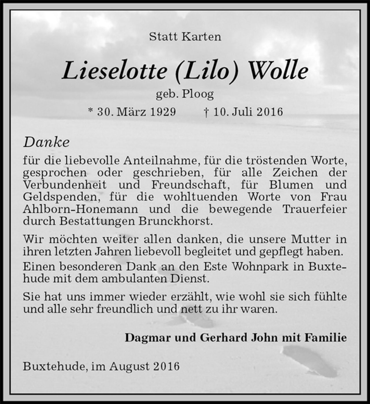 <p>Statt Karten<br />Lieselotte (Lilo) Wolle<br />geb. Ploog<br />* 30. März 1929 † 10. Juli 2016<br />Danke<br />für die liebevolle Anteilnahme, für die tröstenden Worte, gesprochen oder geschrieben, für alle Zeichen der<br />Verbundenheit und Freundschaft, für Blumen und<br />Geldspenden, für die wohltuenden Worte von Frau<br />Ahlborn-Honemann und die bewegende Trauerfeier durch Bestattungen Brunckhorst.<br />Wir möchten weiter allen danken, die unsere Mutter in ihren letzten Jahren liebevoll begleitet und gepflegt haben.<br />Einen besonderen Dank an den Este Wohnpark in Buxtehude mit dem ambulanten Dienst.<br />Sie hat uns immer wieder erzählt, wie wohl sie sich fühlte<br />und alle sehr freundlich und nett zu ihr waren.<br />Dagmar und Gerhard John mit Familie<br />Buxtehude, im August 2016</p>