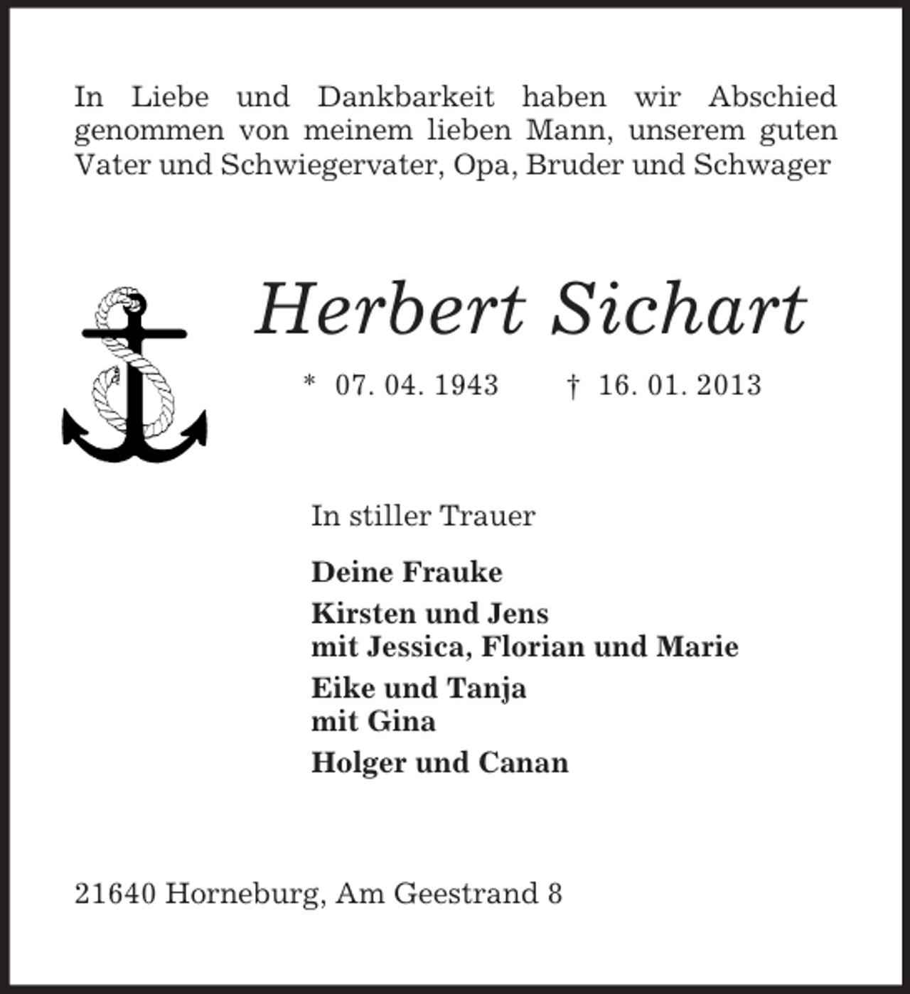 <p>In Liebe und Dankbarkeit haben wir Abschied<br />genommen von meinem lieben Mann, unserem guten Vater und Schwiegervater, Opa, Bruder und Schwager<br />Herbert Sichart<br />* 07. 04. 1943 † 16. 01. 2013<br />In stiller Trauer<br />Deine Frauke<br />Kirsten und Jens<br />mit Jessica, Florian und Marie<br />Eike und Tanja<br />mit Gina<br />Holger und Canan<br />21640 Horneburg, Am Geestrand 8</p>