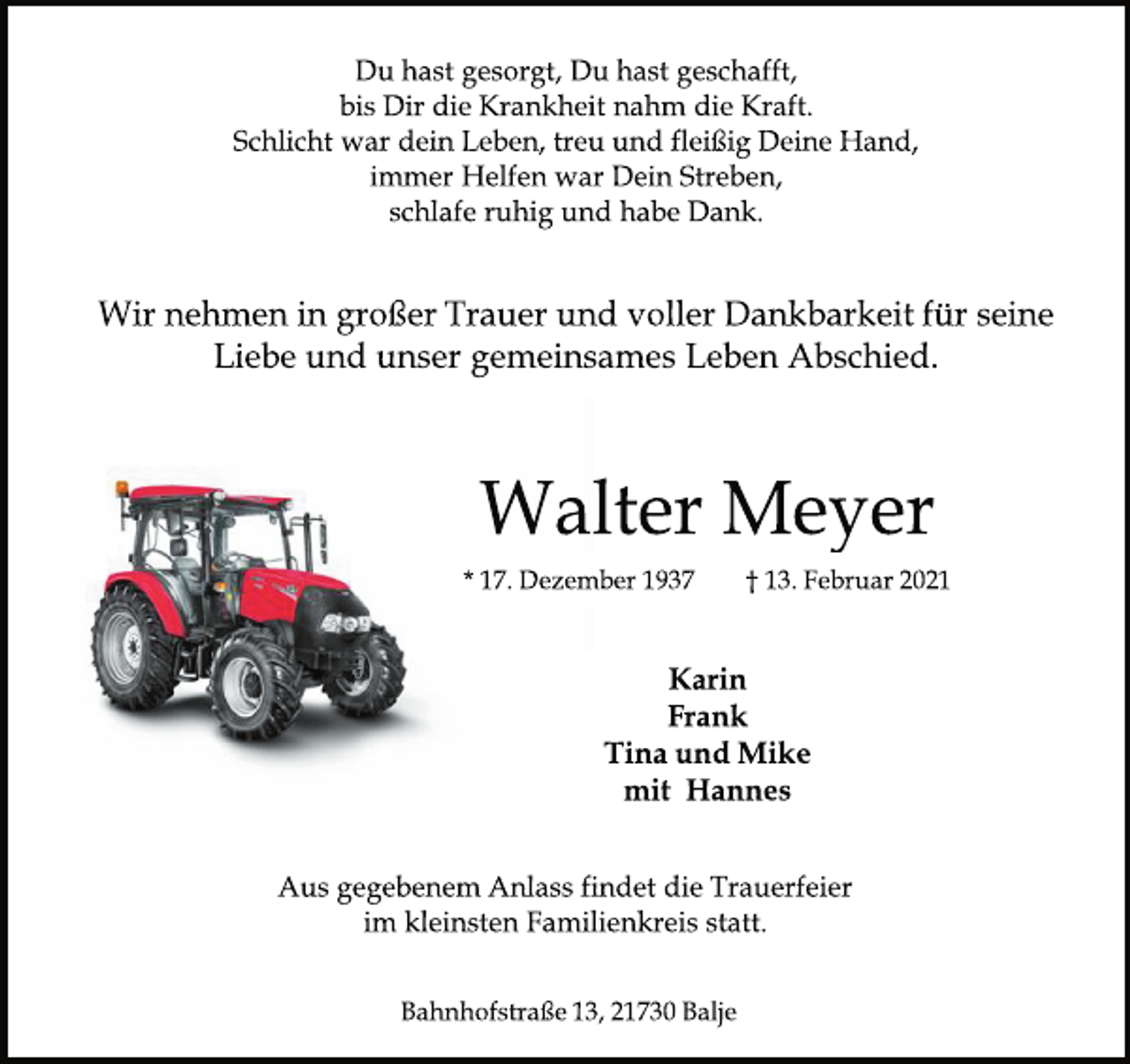 <p>Du hast gesorgt, Du hast geschafft, bis Dir die Krankheitnahm die Kraft. Schlicht war Dein Leben, treu und fleißig Deine Hand, immer Helfen war Dein Streben, schlafe ruhig und habe Dank.<br />Wir nehmen in großer Trauer und voller Dankbarkeit für seine Liebe und unser gemeinsames Leben Abschied.<br />Walter Meyer<br />* 17. Dezember 1937 † 13. Februar 2021<br />Karin<br />Frank<br />Tina und Mike<br />mit Hannes<br />Aus gegebenem Anlass findet die Trauerfeier im kleinsten Familienkreis statt.<br />Bahnhofstraße 13, 21730 Balje</p>