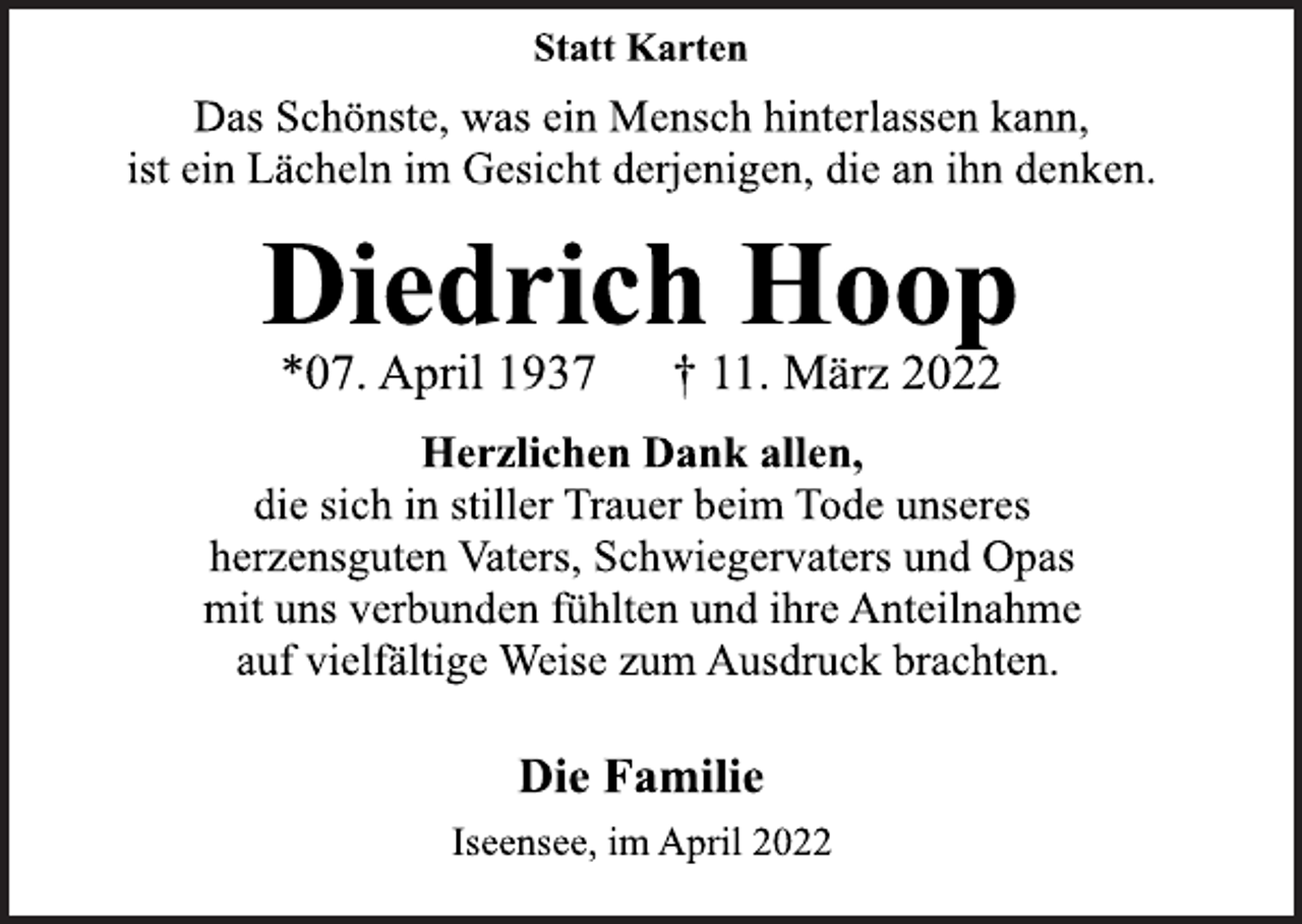 <p>Statt Karten<br />Das Schönste, was ein Mensch hinterlassen kann,<br />ist ein Lächeln im Gesicht derjenigen, die an ihn denken.<br />Diedrich Hoop<br />*07. April 1937 † 11. März 2022<br />Herzlichen Dank allen,<br />die sich in stiller Trauer beim Tode unseres<br />herzensguten Vaters, Schwiegervaters und Opas<br />mit uns verbunden fühlten und ihre Anteilnahme<br />auf vielfältige Weise zum Ausdruck brachten.<br />Die Familie<br />Iseensee, im April 2022</p>
