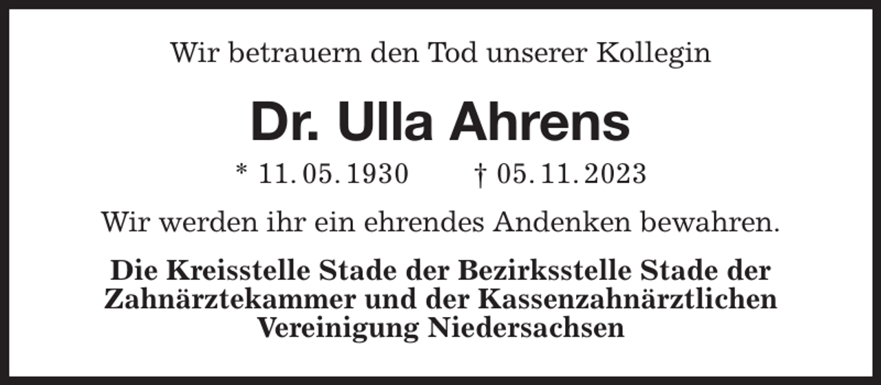 <p>Wir betrauern den Tod unserer Kollegin<br />Dr. Ulla Ahrens<br />* 11. 05. 1930 † 05. 11. 2023<br />Wir werden ihr ein ehrendes Andenken bewahren.<br />Die Kreisstelle Stade der Bezirksstelle Stade der<br />Zahnärztekammer und der Kassenzahnärztlichen<br />Vereinigung Niedersachsen</p>