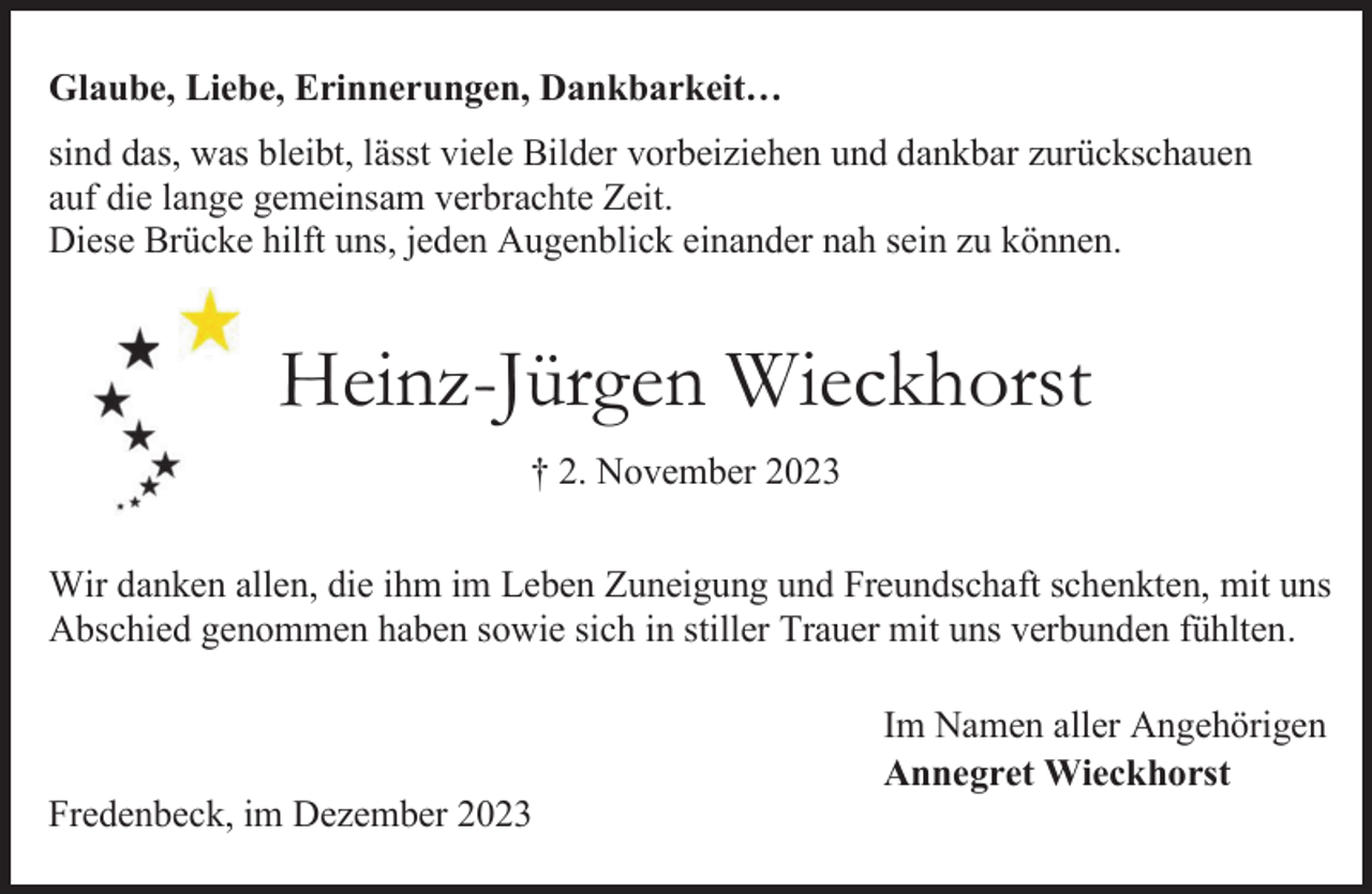 <p>Glaube, Liebe, Erinnerungen, Dankbarkeit…<br />sind das, was bleibt, lässt viele Bilder vorbeiziehen und dankbar zurückschauen<br />auf die lange gemeinsam verbrachte Zeit.<br />Diese Brücke hilft uns, jeden Augenblick einander nah sein zu können.</p><p>Heinz-Jürgen Wieckhorst<br />† 2. November 2023<br />Wir danken allen, die ihm im Leben Zuneigung und Freundschaft schenkten, mit uns<br />Abschied genommen haben sowie sich in stiller Trauer mit uns verbunden fühlten.</p><p>Fredenbeck, im Dezember 2023</p><p>Im Namen aller Angehörigen<br />Annegret Wieckhorst</p>