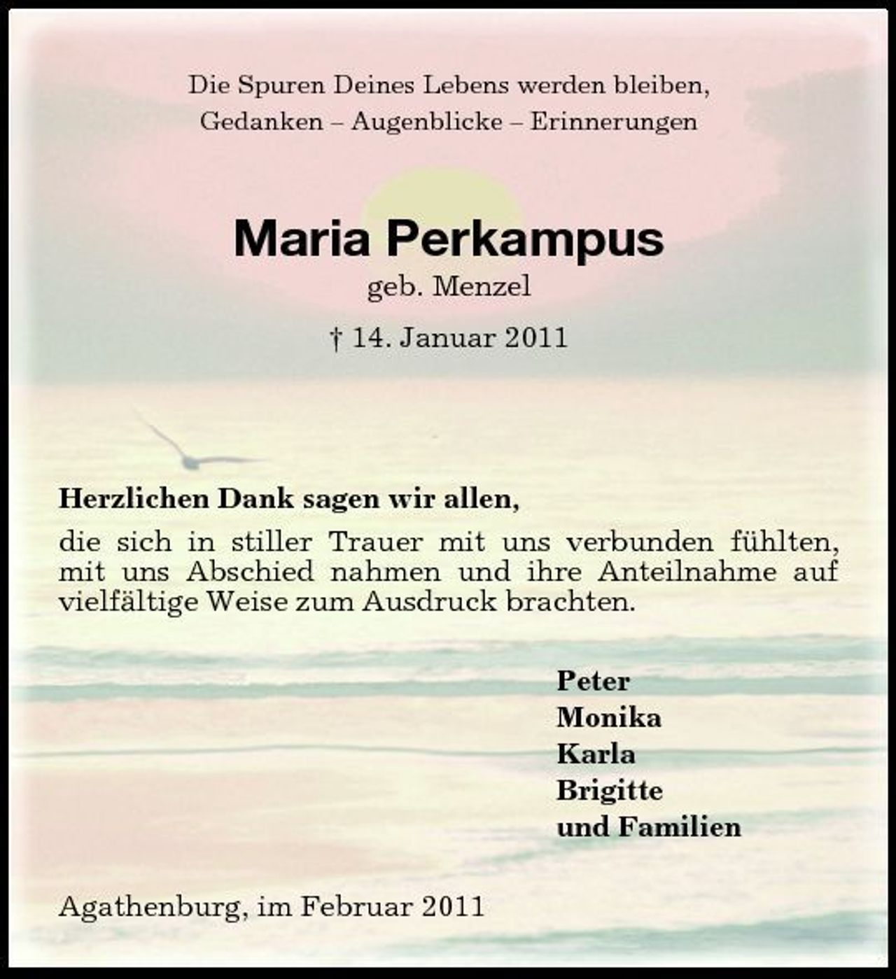 <p>Die Spuren Deines Lebens werden bleiben, Gedanken – Augenblicke – Erinnerungen</p><p>Maria Perkampus<br />geb. Menzel † 14. Januar 2011</p><p>Herzlichen Dank sagen wir allen, die sich in stiller Trauer mit uns verbunden fühlten, mit uns Abschied nahmen und ihre Anteilnahme auf vielfältige Weise zum Ausdruck brachten. Peter Monika Karla Brigitte und Familien Agathenburg, im Februar 2011</p>