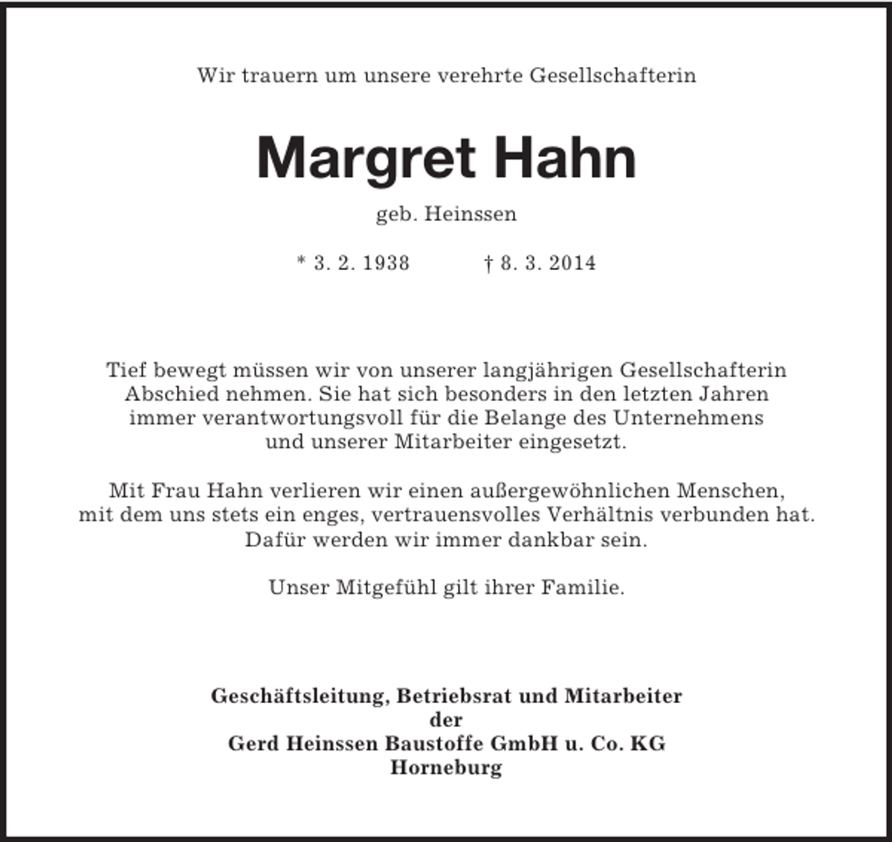 <p>Wir trauern um unsere verehrte Gesellschafterin<br />Margret Hahn<br />geb. Heinssen</p><p>* 3. 2. 1938 † 8. 3. 2014<br />Tief bewegt müssen wir von unserer langjährigen Gesellschafterin<br />Abschied nehmen. Sie hat sich besonders in den letzten Jahren<br />immer verantwortungsvoll für die Belange des Unternehmens<br />und unserer Mitarbeiter eingesetzt.</p><p>Mit Frau Hahn verlieren wir einen außergewöhnlichen Menschen,<br />mit dem uns stets ein enges, vertrauensvolles Verhältnis verbunden hat.<br />Dafür werden wir immer dankbar sein.</p><p>Unser Mitgefühl gilt ihrer Familie.<br />Geschäftsleitung, Betriebsrat und Mitarbeiter<br />der<br />Gerd Heinssen Baustoffe GmbH u. Co. KG<br />Horneburg</p>