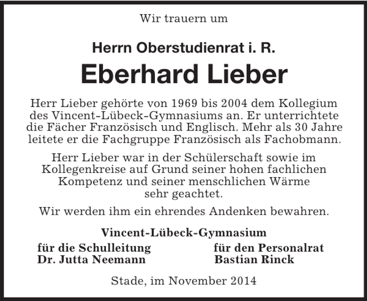 <p>Wir trauern um<br />Herrn Oberstudienrat i. R.<br />Eberhard Lieber<br />Herr Lieber gehörte von 1969 bis 2004 dem Kollegium des Vincent-Lübeck-Gymnasiums an. Er unterrichtete die Fächer Französisch und Englisch. Mehr als 30 Jahre leitete er die Fachgruppe Französisch als Fachobmann.<br />Herr Lieber war in der Schülerschaft sowie im<br />Kollegenkreise auf Grund seiner hohen fachlichen Kompetenz und seiner menschlichen Wärme<br />sehr geachtet.<br />Wir werden ihm ein ehrendes Andenken bewahren.<br />Vincent-Lübeck-Gymnasium<br />für die Schulleitung für den Personalrat<br />Dr. Jutta Neemann Bastian Rinck<br />Stade, im November 2014</p>