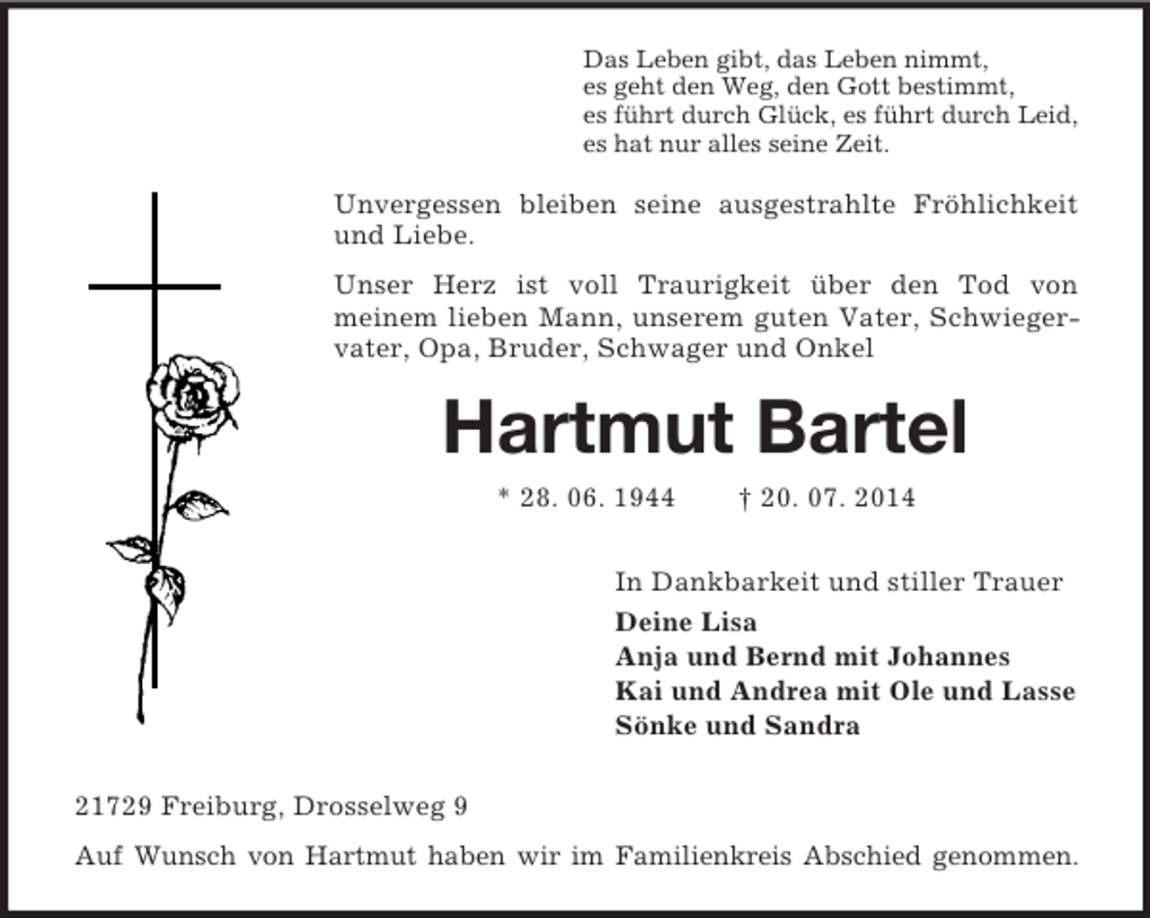 <p>Das Leben gibt, das Leben nimmt,<br />es geht den Weg, den Gott bestimmt,<br />es führt durch Glück, es führt durch Leid,<br />es hat nur alles seine Zeit.<br />Unvergessen bleiben seine ausgestrahlte Fröhlichkeit und Liebe.<br />Unser Herz ist voll Traurigkeit über den Tod von<br />meinem lieben Mann, unserem guten Vater, Schwiegervater, Opa, Bruder, Schwager und Onkel<br />Hartmut Bartel<br />* 28. 06. 1944 † 20. 07. 2014<br />In Dankbarkeit und stiller Trauer<br />Deine Lisa<br />Anja und Bernd mit Johannes<br />Kai und Andrea mit Ole und Lasse<br />Sönke und Sandra<br />21729 Freiburg, Drosselweg 9<br />Auf Wunsch von Hartmut haben wir im Familienkreis Abschied genommen.</p>
