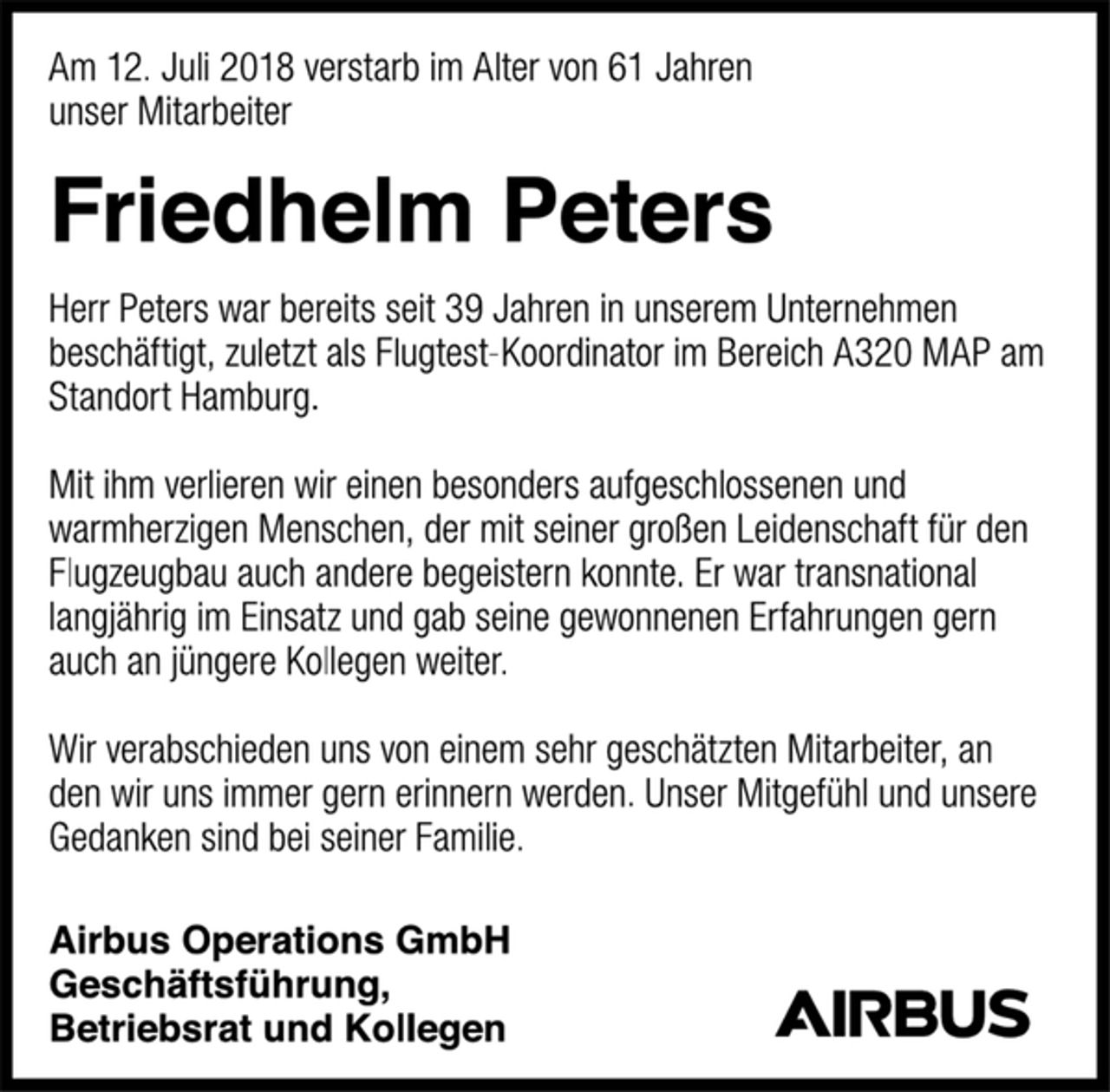 <p>Airbus Operations GmbH<br />Geschäftsführung,<br />Betriebsrat und Kollegen<br />Am 12. Juli 2018 verstarb im Alter von 61 Jahren<br />unser Mitarbeiter<br />Friedhelm Peters<br />Herr Peters war bereits seit 39 Jahren in unserem Unternehmen beschäftigt, zuletzt als Flugtest-Koordinator im Bereich A320 MAP am Standort Hamburg.<br />Mit ihm verlieren wir einen besonders aufgeschlossenen und warmherzigen Menschen, der mit seiner großen Leidenschaft für den Flugzeugbau auch andere begeistern konnte. Er war transnational langjährig im Einsatz und gab seine gewonnenen Erfahrungen gern auch an jüngere Kollegen weiter.<br />Wir verabschieden uns von einem sehr geschätzten Mitarbeiter, an den wir uns immer gern erinnern werden. Unser Mitgefühl und unsere Gedanken sind bei seiner Familie.</p>