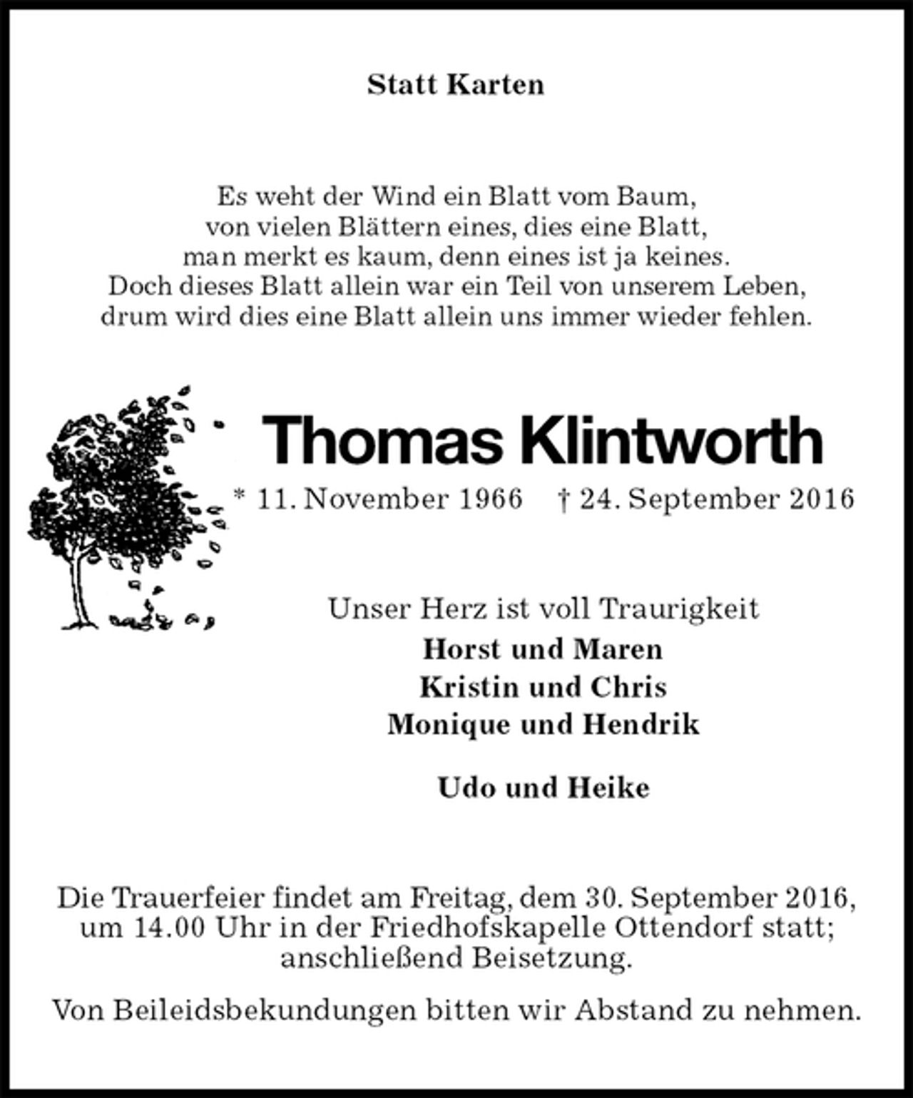 <p>Statt Karten<br />Es weht der Wind ein Blatt vom Baum,<br />von vielen Blättern eines, dies eine Blatt,<br />man merkt es kaum, denn eines ist ja keines.<br />Doch dieses Blatt allein war ein Teil von unserem Leben,<br />drum wird dies eine Blatt allein uns immer wieder fehlen.<br />Thomas Klintworth<br />* 11. November 1966 † 24. September 2016<br />Unser Herz ist voll Traurigkeit<br />Horst und Maren<br />Kristin und Chris<br />Monique und Hendrik<br />Udo und Heike<br />Die Trauerfeier findet am Freitag, dem 30. September 2016,<br />um 14.00 Uhr in der Friedhofskapelle Ottendorf statt;<br />anschließend Beisetzung.<br />Von Beileidsbekundungen bitten wir Abstand zu nehmen.</p>