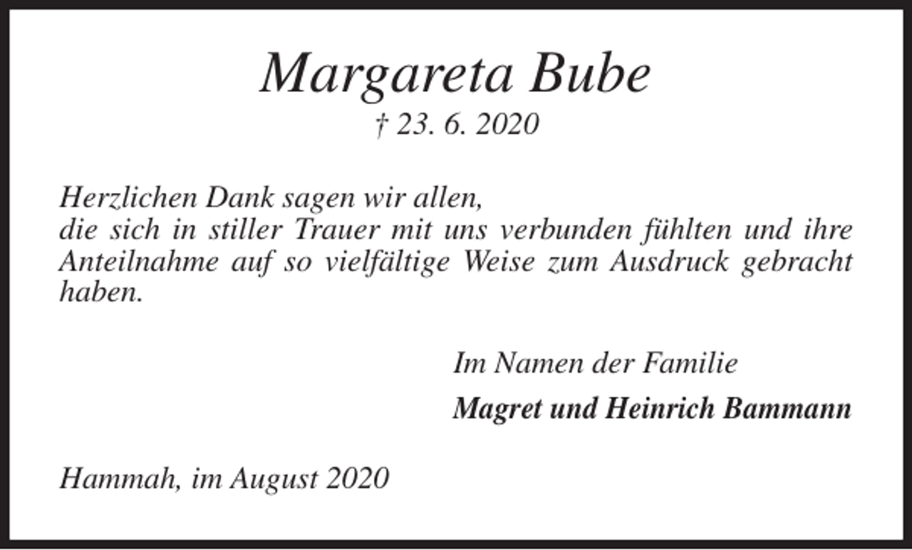 <p>Margareta Bube<br />† 23. 6. 2020<br />Herzlichen Dank sagen wir allen,<br />die sich in stiller Trauer mit uns verbunden fühlten und ihre Anteilnahme auf so vielfältige Weise zum Ausdruck gebracht haben.<br />Im Namen der Familie<br />Magret und Heinrich Bammann<br />Hammah, im August 2020</p>