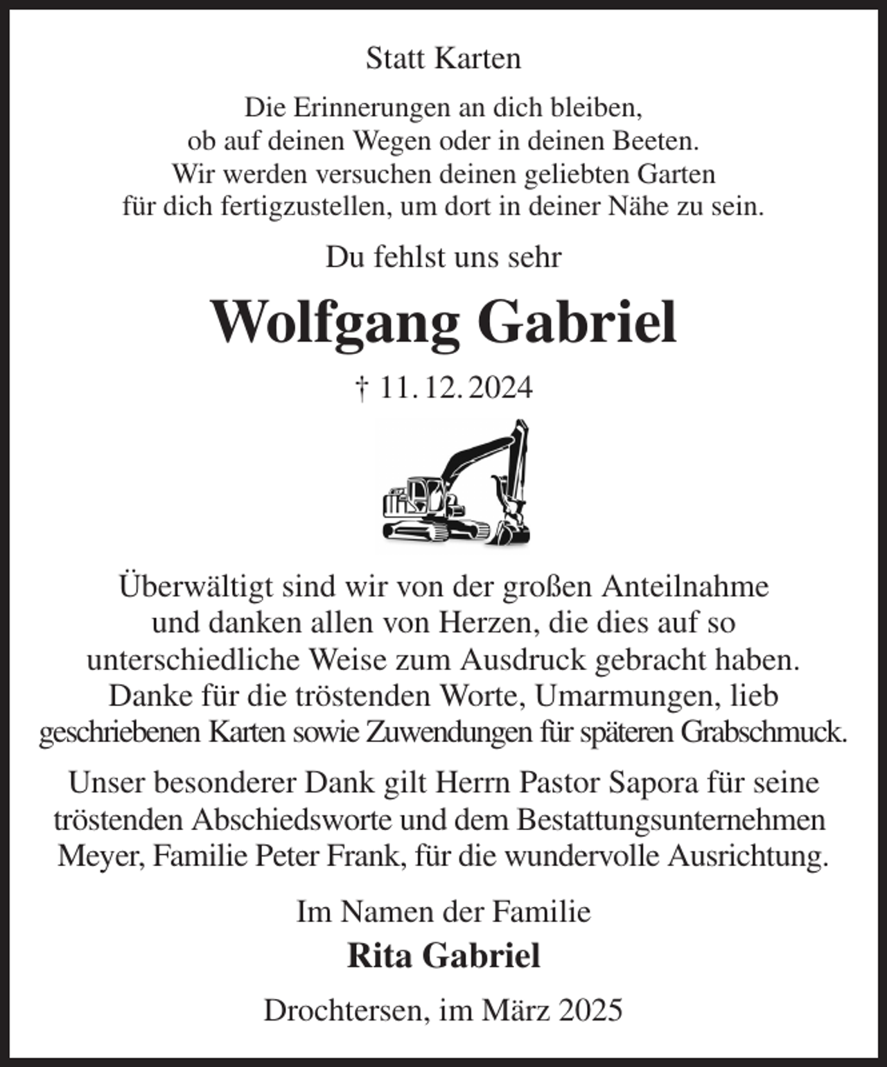 <p>Statt Karten<br />Die Erinnerungen an dich bleiben,<br />ob auf deinen Wegen oder in deinen Beeten.<br />Wir werden versuchen deinen geliebten Garten<br />für dich fertigzustellen, um dort in deiner Nähe zu sein.<br />Du fehlst uns sehr<br />Wolfgang Gabriel<br />† 11. 12. 2024</p><p>Überwältigt sind wir von der großen Anteilnahme<br />und danken allen von Herzen, die dies auf so<br />unterschiedliche Weise zum Ausdruck gebracht haben.<br />Danke für die tröstenden Worte, Umarmungen, lieb<br />geschriebenen Karten sowie Zuwendungen für späteren Grabschmuck.<br />Unser besonderer Dank gilt Herrn Pastor Sapora für seine tröstenden Abschiedsworte und dem Bestattungsunternehmen<br />Meyer, Familie Peter Frank, für die wundervolle Ausrichtung.<br />Im Namen der Familie<br />Rita Gabriel<br />Drochtersen, im März 2025</p>