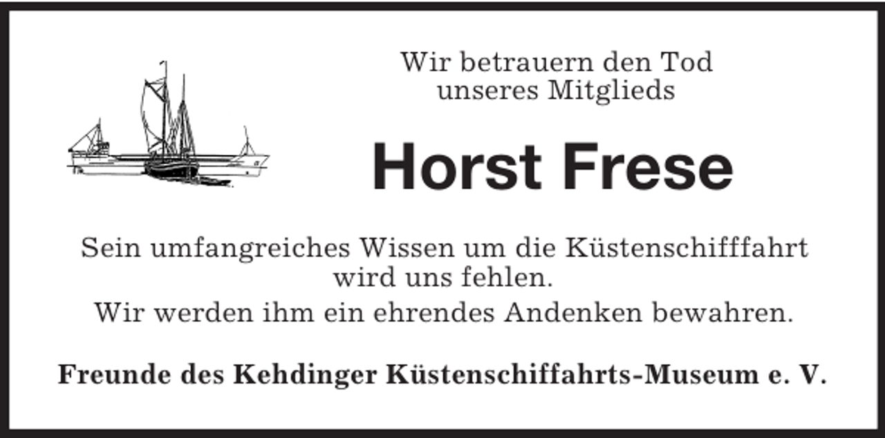 <p>Wir betrauern den Tod<br />unseres Mitglieds<br />Horst Frese<br />Sein umfangreiches Wissen um die Küstenschifffahrt<br />wird uns fehlen.<br />Wir werden ihm ein ehrendes Andenken bewahren.<br />Freunde des Kehdinger Küstenschiffahrts-Museum e. V.</p>