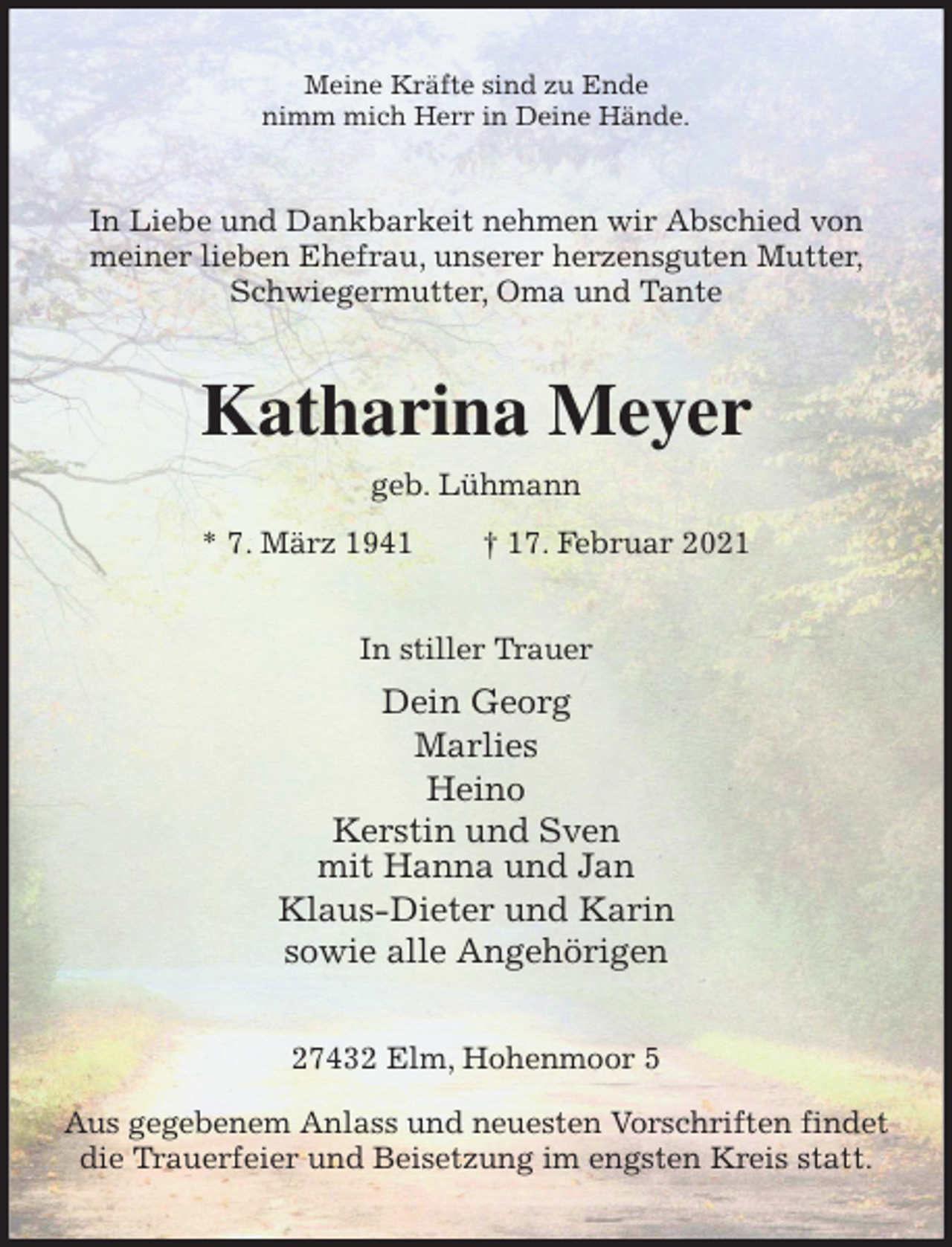 <p>Meine Kräfte sind zu Ende<br />nimm mich Herr in Deine Hände.<br />In Liebe und Dankbarkeit nehmen wir Abschied von meiner lieben Ehefrau, unserer herzensguten Mutter, Schwiegermutter, Oma und Tante<br />Katharina Meyer<br />geb. Lühmann<br />* 7. März 1941 † 17. Februar 2021<br />In stiller Trauer<br />Dein Georg<br />Marlies<br />Heino<br />Kerstin und Sven<br />mit Hanna und Jan<br />Klaus-Dieter und Karin<br />sowie alle Angehörigen<br />27432 Elm, Hohenmoor 5</p>
<p>Aus gegebenem Anlass und neuesten Vorschriften findet die Trauerfeier und Beisetzung im engsten Kreis statt.</p>