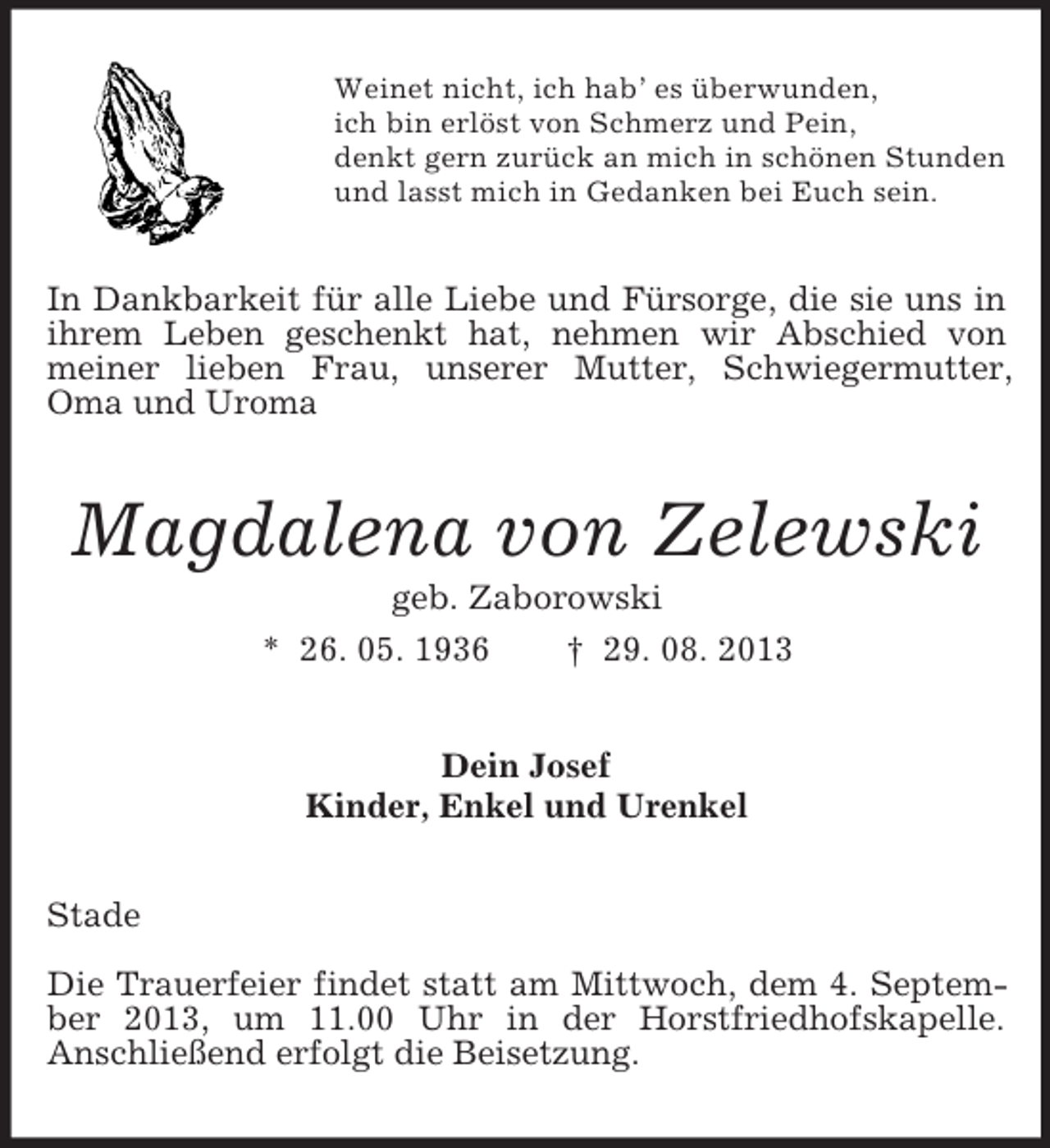 <p>Weinet nicht, ich hab’ es überwunden,<br />ich bin erlöst von Schmerz und Pein,<br />denkt gern zurück an mich in schönen Stunden<br />und lasst mich in Gedanken bei Euch sein.</p><p>In Dankbarkeit für alle Liebe und Fürsorge, die sie uns in<br />ihrem Leben geschenkt hat, nehmen wir Abschied von<br />meiner lieben Frau, unserer Mutter, Schwiegermutter,<br />Oma und Uroma</p><p>Magdalena von Zelewski<br />geb. Zaborowski<br />* 26. 05. 1936<br />† 29. 08. 2013<br />Dein Josef<br />Kinder, Enkel und Urenkel<br />Stade<br />Die Trauerfeier findet statt am Mittwoch, dem 4. September 2013, um 11.00 Uhr in der Horstfriedhofskapelle.<br />Anschließend erfolgt die Beisetzung.</p>