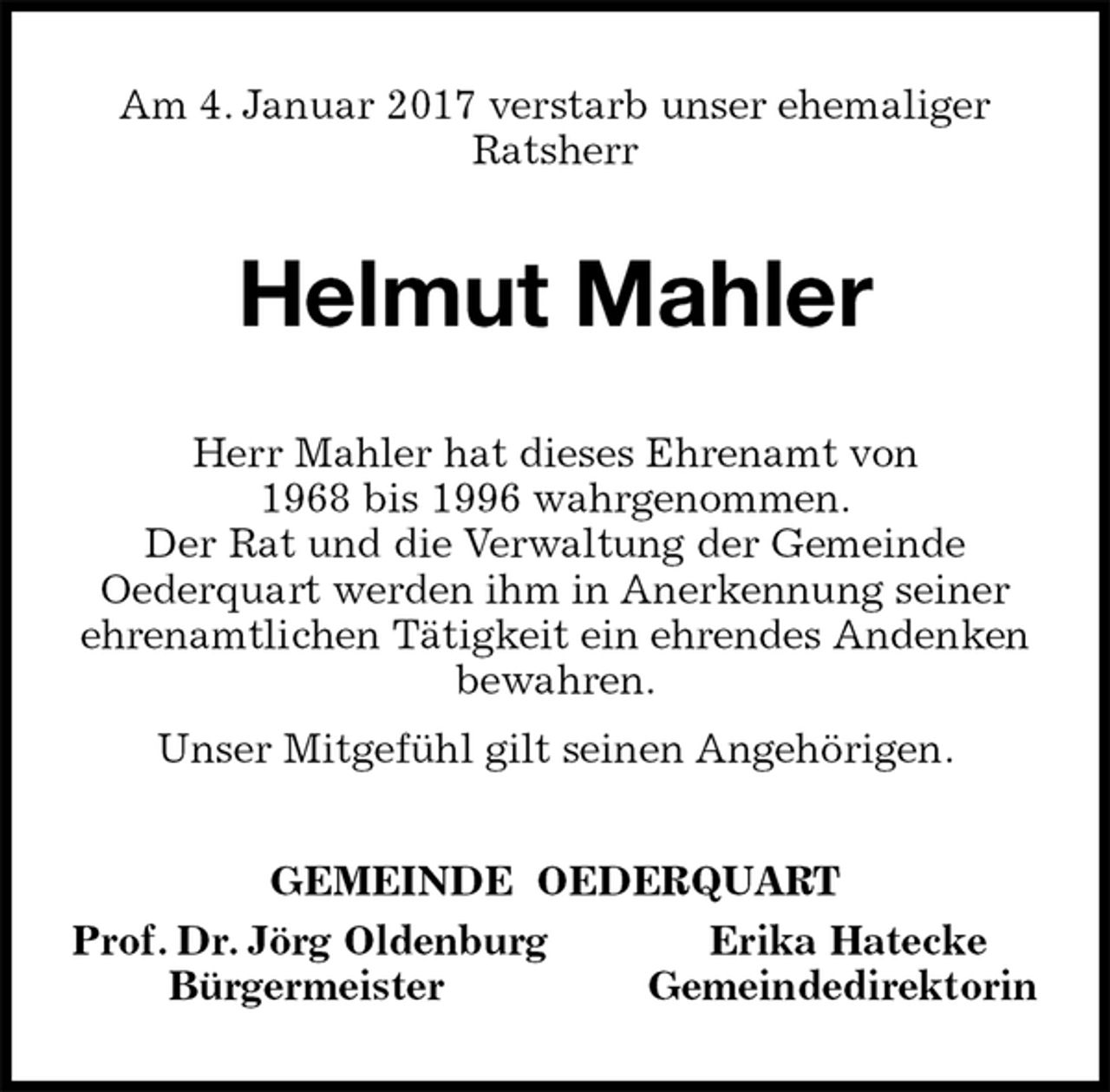 <p>Am 4. Januar 2017 verstarb unser ehemaliger Ratsherr<br />Helmut Mahler<br />Herr Mahler hat dieses Ehrenamt von<br />1968 bis 1996 wahrgenommen.<br />Der Rat und die Verwaltung der Gemeinde<br />Oederquart werden ihm in Anerkennung seiner ehrenamtlichen Tätigkeit ein ehrendes Andenken bewahren.<br />Unser Mitgefühl gilt seinen Angehörigen.<br />GEMEINDE OEDERQUART<br />Prof. Dr. Jörg Oldenburg Erika Hatecke<br />Bürgermeister Gemeindedirektorin</p>