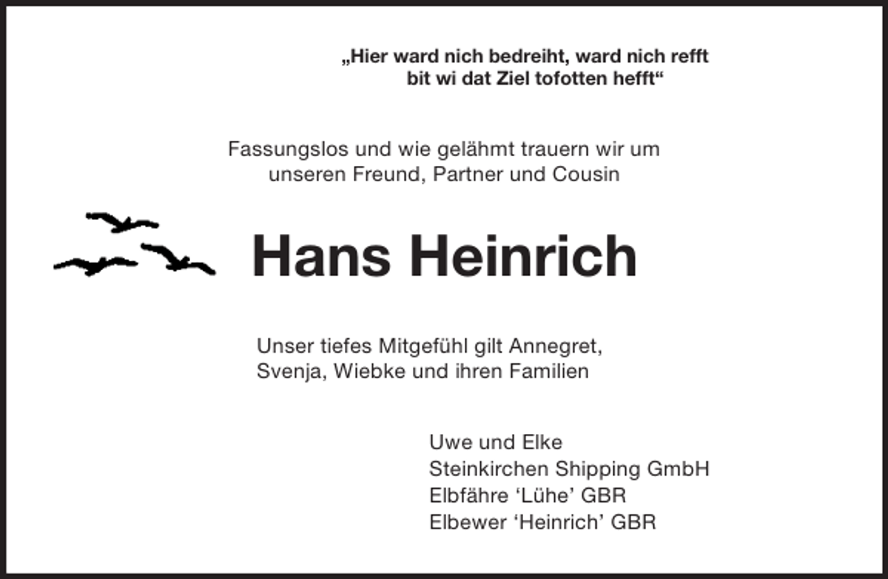 <p>„Hier ward nich bedreiht, ward nich refft<br />bit wi dat Ziel tofotten hefft“<br />Fassungslos und wie gelähmt trauern wir um<br />unseren Freund, Partner und Cousin<br />Hans Heinrich<br />Unser tiefes Mitgefühl gilt Annegret,<br />Svenja, Wiebke und ihren Familien<br />Uwe und Elke<br />Steinkirchen Shipping GmbH<br />Elbfähre ‘Lühe’ GBR<br />Elbewer ‘Heinrich’ GBR</p>