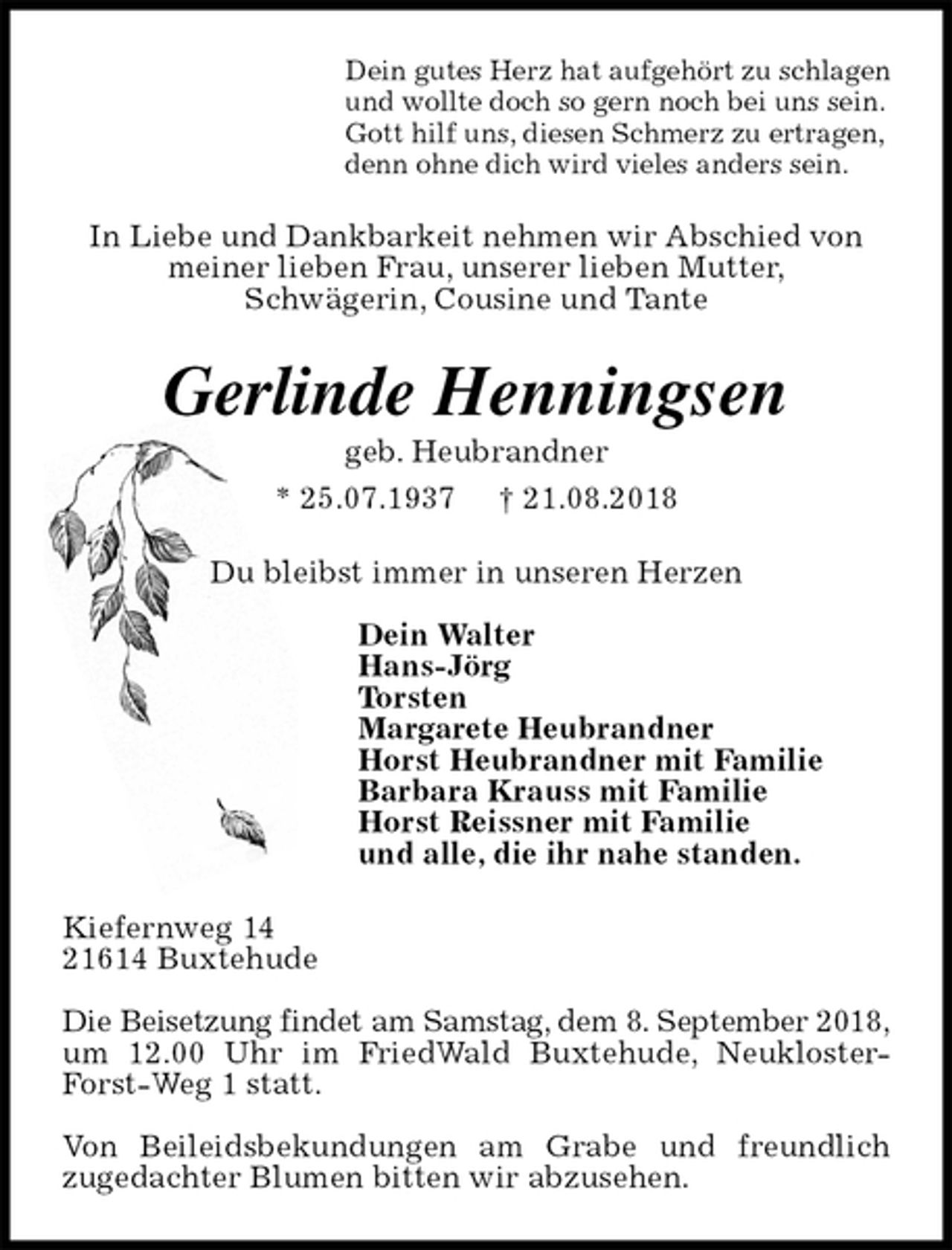 <p>Dein gutes Herz hat aufgehört zu schlagen<br />und wollte doch so gern noch bei uns sein.<br />Gott hilf uns, diesen Schmerz zu ertragen,<br />denn ohne dich wird vieles anders sein.<br />In Liebe und Dankbarkeit nehmen wir Abschied von<br />meiner lieben Frau, unserer lieben Mutter,<br />Schwägerin, Cousine und Tante<br />Gerlinde Henningsen<br />geb. Heubrandner<br />* 25.07.1937 † 21.08.2018<br />Du bleibst immer in unseren Herzen</p><p>Dein Walter<br />Hans-Jörg<br />Torsten<br />Margarete Heubrandner<br />Horst Heubrandner mit Familie<br />Barbara Krauss mit Familie<br />Horst Reissner mit Familie<br />und alle, die ihr nahe standen.<br />Kiefernweg 14<br />21614 Buxtehude</p><p>Die Beisetzung findet am Samstag, dem 8. September 2018,<br />um 12.00 Uhr im FriedWald Buxtehude, Neukloster-Forst-Weg 1 statt.</p><p>Von Beileidsbekundungen am Grabe und freundlich<br />zugedachter Blumen bitten wir abzusehen.</p>
