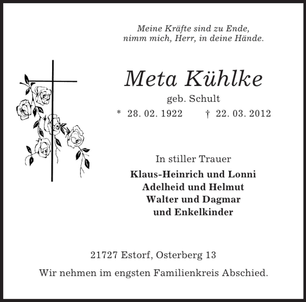 <p>Meine Kräfte sind zu Ende,<br />nimm mich, Herr, in deine Hände.</p><p>Meta Kühlke<br />geb. Schult<br />* 28. 02. 1922<br />† 22. 03. 2012</p><p>In stiller Trauer<br />Klaus-Heinrich und Lonni<br />Adelheid und Helmut<br />Walter und Dagmar<br />und Enkelkinder</p><p>21727 Estorf, Osterberg 13<br />Wir nehmen im engsten Familienkreis Abschied.</p>