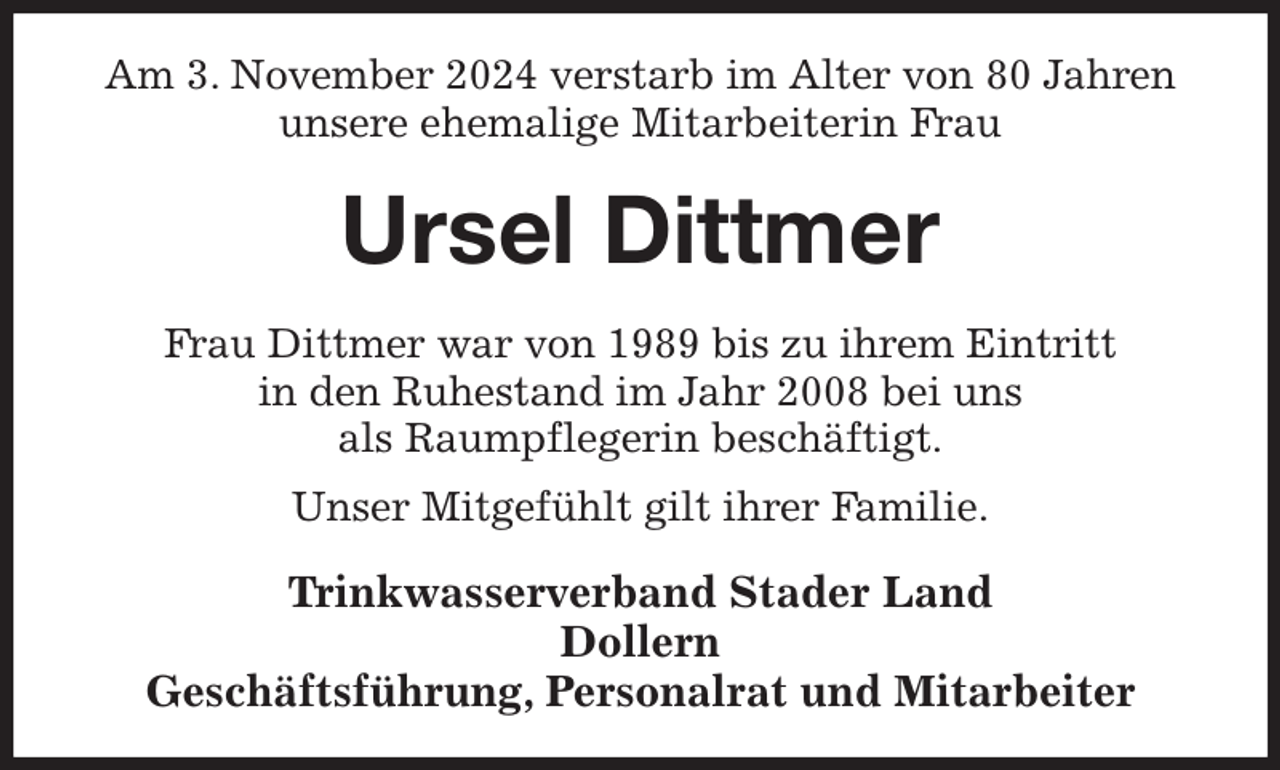 <p>Am 3. November 2024 verstarb im Alter von 80 Jahren<br />unsere ehemalige Mitarbeiterin Frau<br />Ursel Dittmer<br />Frau Dittmer war von 1989 bis zu ihrem Eintritt<br />in den Ruhestand im Jahr 2008 bei uns<br />als Raumpflegerin beschäftigt.<br />Unser Mitgefühlt gilt ihrer Familie.<br />Trinkwasserverband Stader Land<br />Dollern<br />Geschäftsführung, Personalrat und Mitarbeiter</p>