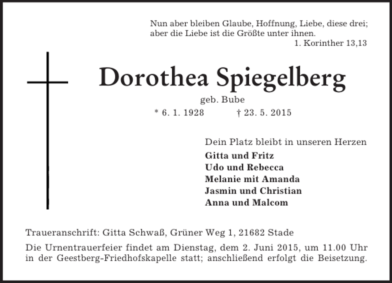 <p>Nun aber bleiben Glaube, Hoffnung, Liebe, diese drei;<br />aber die Liebe ist die Größte unter ihnen.<br />1. Korinther 13,13<br />Dorothea Spiegelberg<br />geb. Bube<br />* 6. 1. 1928 † 23. 5. 2015<br />Dein Platz bleibt in unseren Herzen<br />Gitta und Fritz<br />Udo und Rebecca<br />Melanie mit Amanda<br />Jasmin und Christian<br />Anna und Malcom<br />Traueranschrift: Gitta Schwaß, Grüner Weg 1, 21682 Stade<br />Die Urnentrauerfeier findet am Dienstag, dem 2. Juni 2015, um 11.00 Uhr in der Geestberg-Friedhofskapelle statt; anschließend erfolgt die Beisetzung.</p>