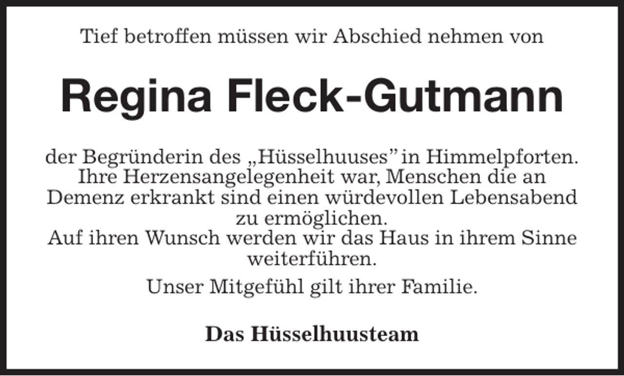 <p>Tief betroffen müssen wir Abschied nehmen von<br />Regina Fleck-Gutmann<br />der Begründerin des „Hüsselhuuses” in Himmelpforten.<br />Ihre Herzensangelegenheit war, Menschen die an<br />Demenz erkrankt sind einen würdevollen Lebensabend zu ermöglichen.<br />Auf ihren Wunsch werden wir das Haus in ihrem Sinne weiterführen.<br />Unser Mitgefühl gilt ihrer Familie.<br />Das Hüsselhuusteam</p>