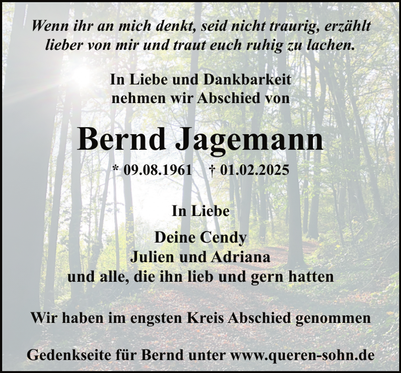 <p>Wenn ihr an mich denkt, seid nicht traurig, erzählt<br />lieber von mir und traut euch ruhig zu lachen.<br />In Liebe und Dankbarkeit<br />nehmen wir Abschied von</p><p>Bernd Jagemann<br />* 09.08.1961</p><p>† 01.02.2025</p><p>In Liebe</p><p>Deine Cendy<br />Julien und Adriana<br />und alle, die ihn lieb und gern hatten<br />Wir haben im engsten Kreis Abschied genommen<br />Gedenkseite für Bernd unter www.queren-sohn.de</p>