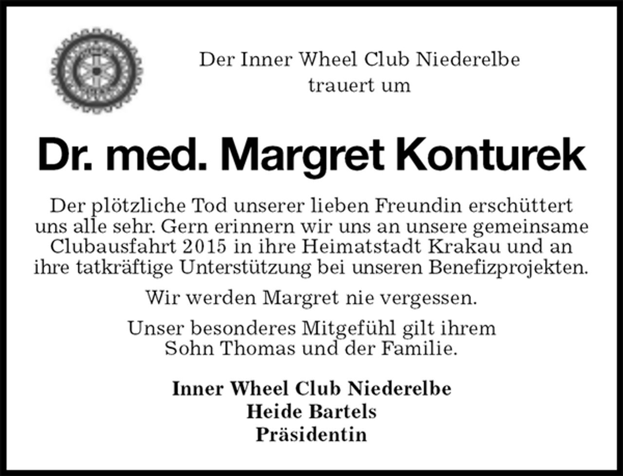 <p>Der Inner Wheel Club Niederelbe<br />trauert um<br />Dr. med. Margret Konturek<br />Der plötzliche Tod unserer lieben Freundin erschüttert uns alle sehr. Gern erinnern wir uns an unsere gemeinsame<br />Clubausfahrt 2015 in ihre Heimatstadt Krakau und an ihre tatkräftige Unterstützung bei unseren Benefizprojekten.<br />Wir werden Margret nie vergessen.<br />Unser besonderes Mitgefühl gilt ihrem<br />Sohn Thomas und der Familie.<br />Inner Wheel Club Niederelbe<br />Heide Bartels<br />Präsidentin</p>