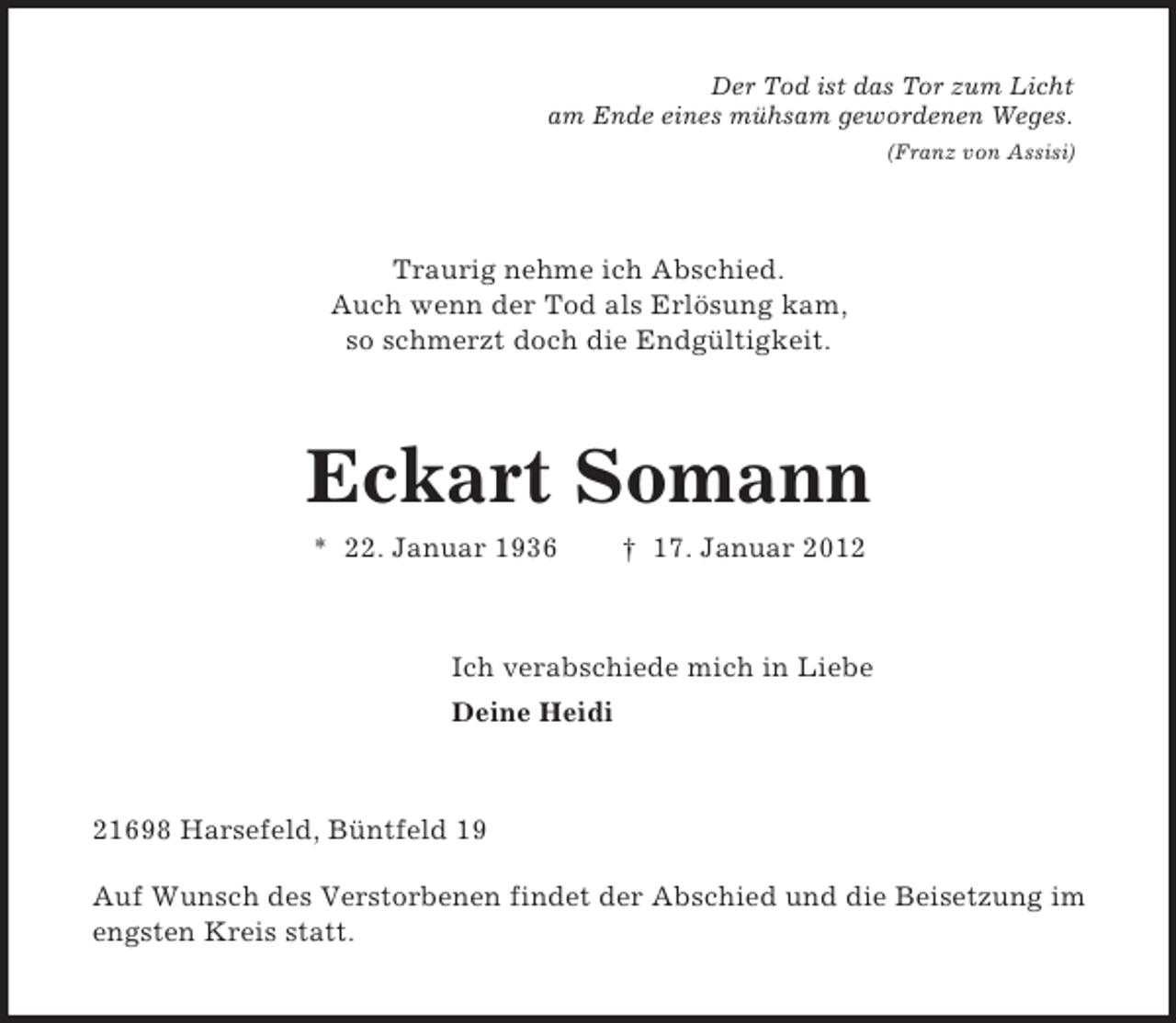 <p>Der Tod ist das Tor zum Licht<br />am Ende eines mühsam gewordenen Weges.<br />(Franz von Assisi)<br />Traurig nehme ich Abschied.<br />Auch wenn der Tod als Erlösung kam,<br />so schmerzt doch die Endgültigkeit.<br />Eckart Somann<br />* 22. Januar 1936</p>
<p>† 17. Januar 2012<br />Ich verabschiede mich in Liebe<br />Deine Heidi<br />21698 Harsefeld, Büntfeld 19</p>
<p>Auf Wunsch des Verstorbenen findet der Abschied und die Beisetzung im engsten Kreis statt.</p>