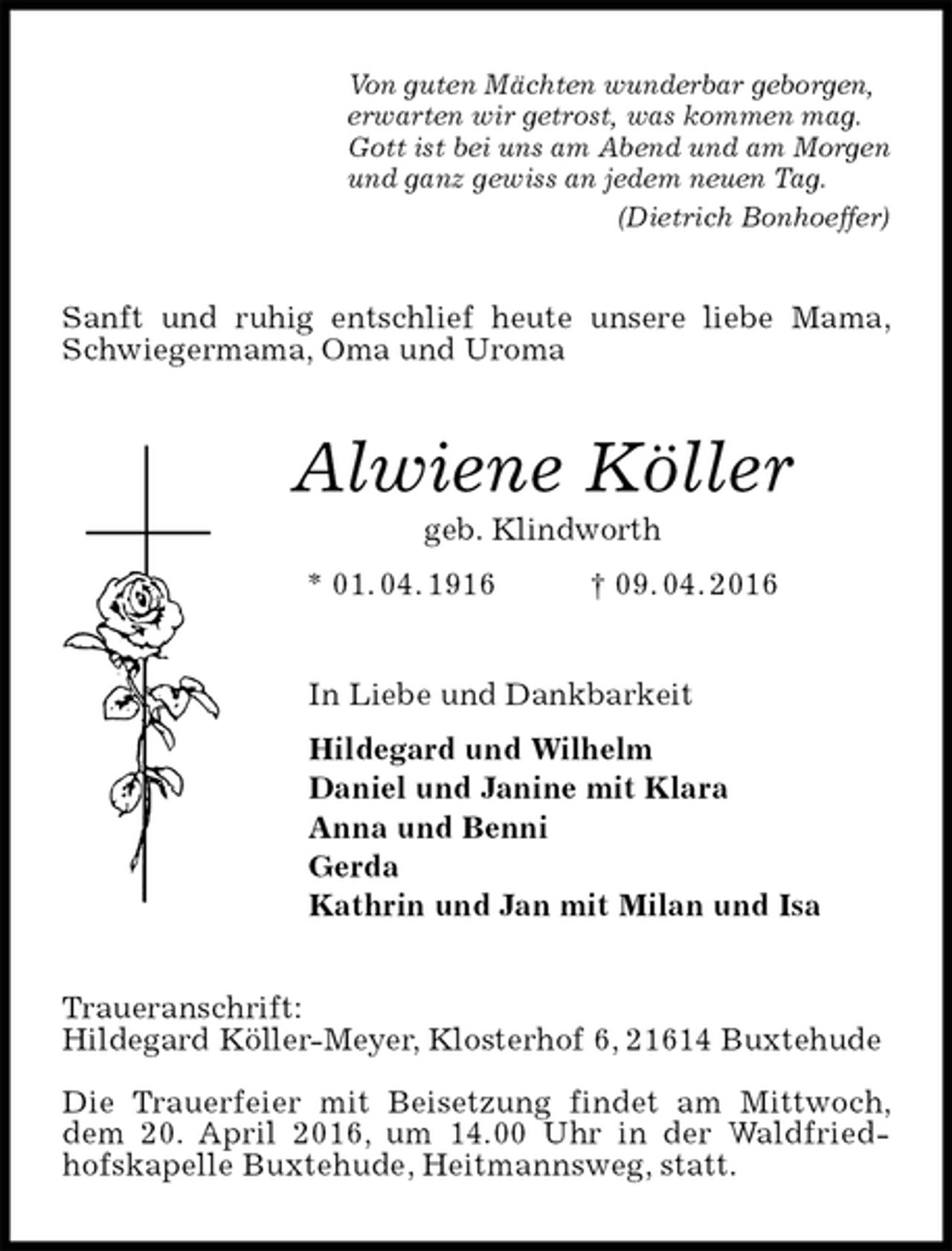 <p>Von guten Mächten wunderbar geborgen,<br />erwarten wir getrost, was kommen mag.<br />Gott ist bei uns am Abend und am Morgen<br />und ganz gewiss an jedem neuen Tag.<br />(Dietrich Bonhoeffer)<br />Sanft und ruhig entschlief heute unsere liebe Mama, Schwiegermama, Oma und Uroma<br />Alwiene Köller<br />geb. Klindworth<br />* 01. 04. 1916 † 09. 04. 2016<br />In Liebe und Dankbarkeit<br />Hildegard und Wilhelm<br />Daniel und Janine mit Klara<br />Anna und Benni<br />Gerda<br />Kathrin und Jan mit Milan und Isa<br />Traueranschrift:<br />Hildegard Köller-Meyer, Klosterhof 6, 21614 Buxtehude</p><p>Die Trauerfeier mit Beisetzung findet am Mittwoch, dem 20. April 2016, um 14.00 Uhr in der Waldfriedhofskapelle Buxtehude, Heitmannsweg, statt.</p>