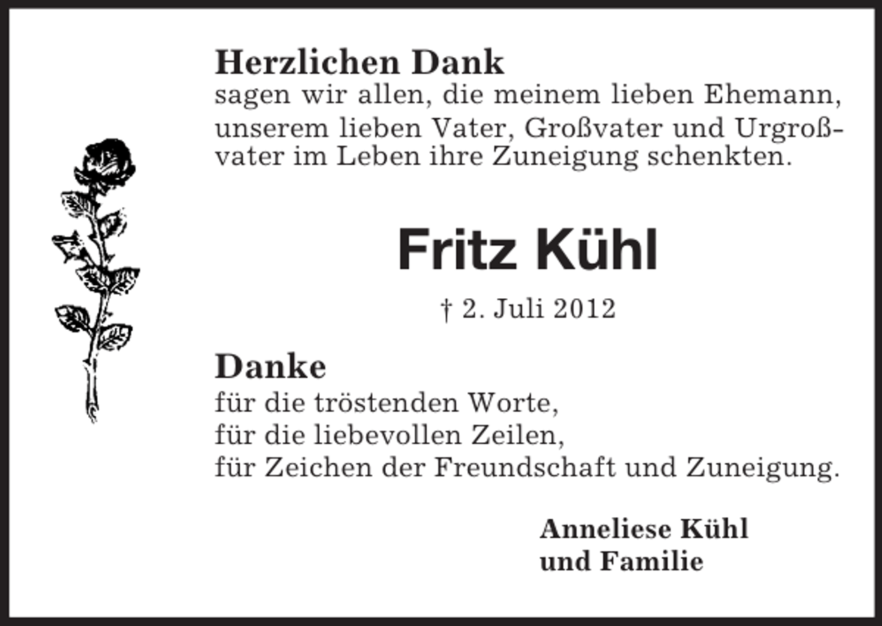 <p>Herzlichen Dank<br />sagen wir allen, die meinem lieben Ehemann, unserem lieben Vater, Großvater und Urgroßvater im Leben ihre Zuneigung schenkten.</p><p>Fritz Kühl<br />† 2. Juli 2012<br />Danke<br />für die tröstenden Worte,<br />für die liebevollen Zeilen,<br />für Zeichen der Freundschaft und Zuneigung.<br />Anneliese Kühl<br />und Familie</p>