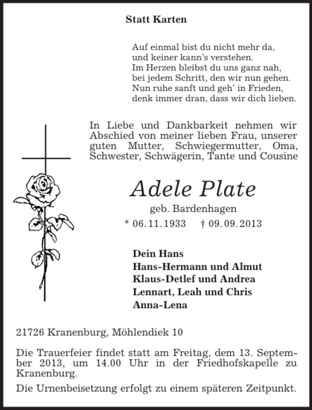 <p>Statt Karten<br />Auf einmal bist du nicht mehr da,<br />und keiner kann’s verstehen.<br />Im Herzen bleibst du uns ganz nah,<br />bei jedem Schritt, den wir nun gehen.<br />Nun ruhe sanft und geh’ in Frieden,<br />denk immer dran, dass wir dich lieben.</p><p>In Liebe und Dankbarkeit nehmen wir<br />Abschied von meiner lieben Frau, unserer<br />guten Mutter, Schwiegermutter, Oma,<br />Schwester, Schwägerin, Tante und Cousine</p><p>Adele Plate<br />geb. Bardenhagen<br />* 06. 11. 1933 † 09. 09. 2013<br />Dein Hans<br />Hans-Hermann und Almut<br />Klaus-Detlef und Andrea<br />Lennart, Leah und Chris<br />Anna-Lena<br />21726 Kranenburg, Möhlendiek 10<br />Die Trauerfeier findet statt am Freitag, dem 13. September 2013, um 14.00 Uhr in der Friedhofskapelle zu<br />Kranenburg.<br />Die Urnenbeisetzung erfolgt zu einem späteren Zeitpunkt.</p>