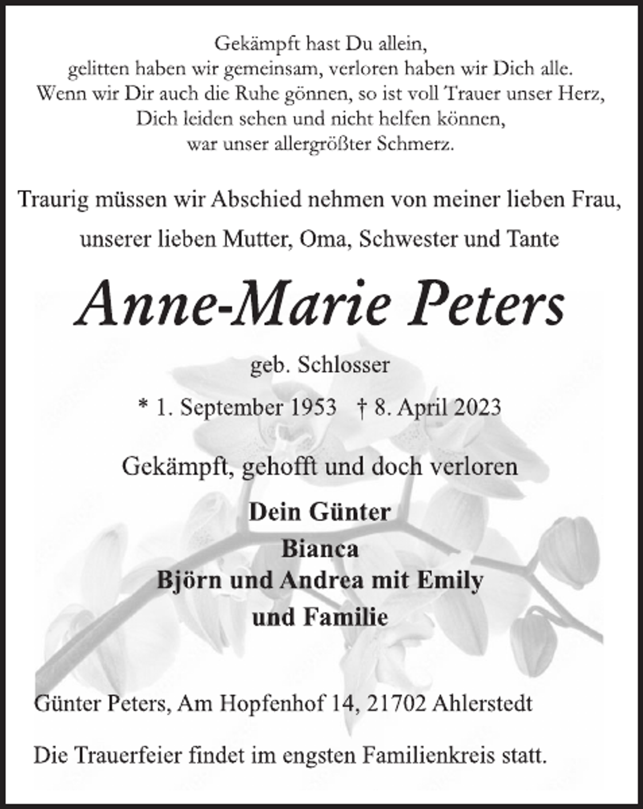 <p>Gekämpft hast Du allein,<br />gelitten haben wir gemeinsam, verloren haben wir Dich alle.</p><p>Wenn wir Dir auch die Ruhe gönnen, so ist voll Trauer unser Herz,<br />Dich leiden sehen und nicht helfen können,</p><p>war unser allergrößter Schmerz.<br />Traurig müssen wir Abschied nehmen von meiner lieben Frau,<br />unserer lieben Mutter, Oma, Schwester und Tante<br />Anne-Marie Peters<br />geb. Schlosser<br />* 1. September 1953 † 8. April 2023<br />Gekämpft, gehofft und doch verloren<br />Dein Günter</p><p>Bianca</p><p>Björn und Andrea mit Emily</p><p>und Familie<br />Günter Peters, Am Hopfenhof 14, 21702 Ahlerstedt<br />Die Trauerfeier findet im engsten Familienkreis statt.</p>