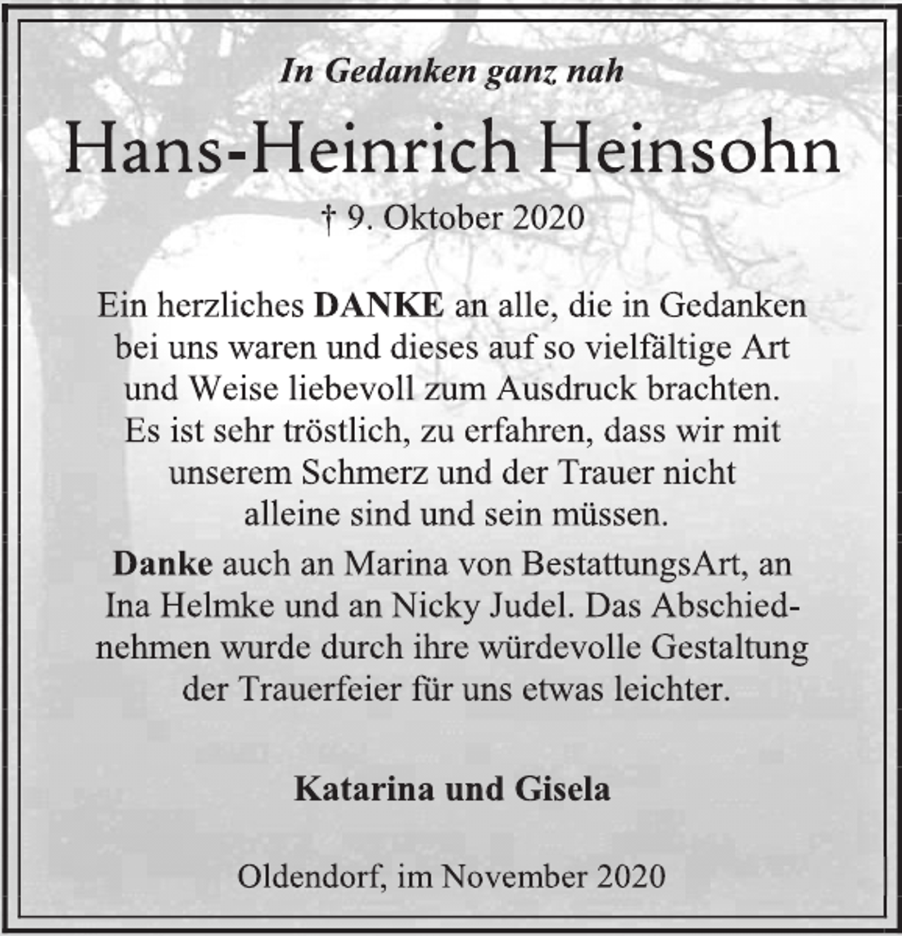 <p>In Gedanken ganz nah<br />Hans-Heinrich Heinsohn<br />† 9. Oktober 2020<br />Ein herzliches DANKE an alle, die in Gedanken bei uns waren und dieses auf so vielfältige Art und Weise liebevoll zum Ausdruck brachten. Es ist sehr tröstlich, zu erfahren, dass wir mit unserem Schmerz und der Trauer nicht alleine sind und sein müssen.<br />Danke auch an Marina von BestattungsArt, an Ina Helmke und an Nicky Judel. Das Abschiednehmen wurde durch ihre würdevolle Gestaltung der Trauerfeier für uns etwas leichter.<br />Katarina und Gisela<br />Oldendorf, im November 2020</p>