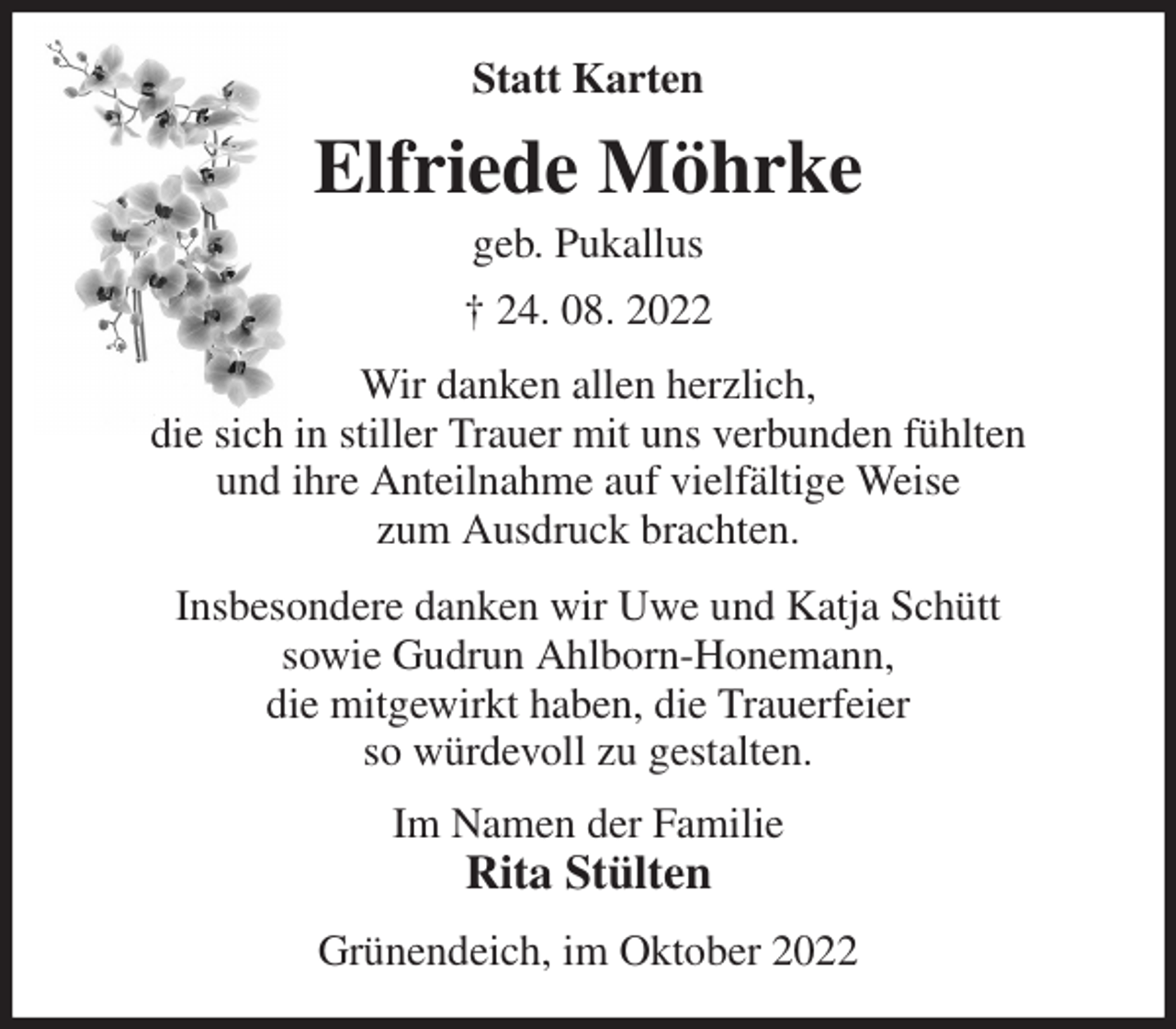 <p>Statt Karten<br />Elfriede Möhrke<br />geb. Pukallus<br />† 24. 08. 2022<br />Wir danken allen herzlich,<br />die sich in stiller Trauer mit uns verbunden fühlten<br />und ihre Anteilnahme auf vielfältige Weise<br />zum Ausdruck brachten.<br />Insbesondere danken wir Uwe und Katja Schütt<br />sowie Gudrun Ahlborn-Honemann,<br />die mitgewirkt haben, die Trauerfeier<br />so würdevoll zu gestalten.<br />Im Namen der Familie<br />Rita Stülten<br />Grünendeich, im Oktober 2022</p>