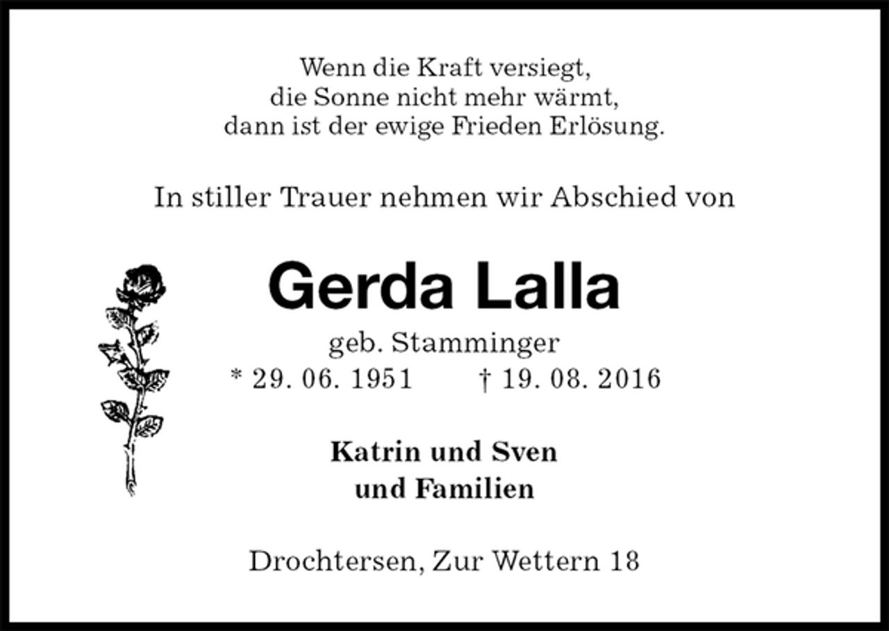 <p>Wenn die Kraft versiegt,<br />die Sonne nicht mehr wärmt,<br />dann ist der ewige Frieden Erlösung.<br />In stiller Trauer nehmen wir Abschied von<br />Gerda Lalla<br />geb. Stamminger<br />* 29. 06. 1951 † 19. 08. 2016<br />Katrin und Sven<br />und Familien<br />Drochtersen, Zur Wettern 18</p>