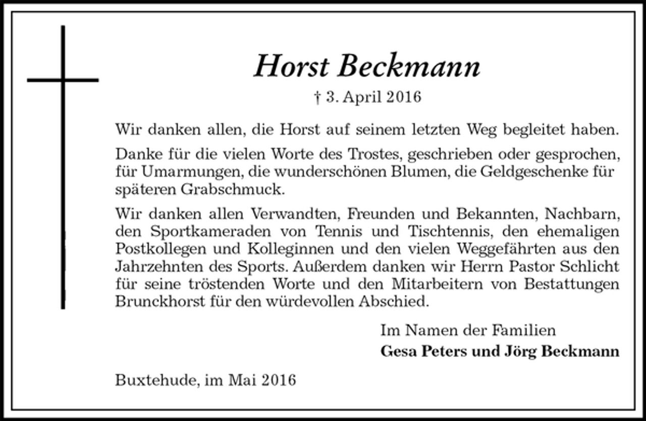 <p>Horst Beckmann<br />† 3. April 2016<br />Wir danken allen, die Horst auf seinem letzten Weg begleitet haben.<br />Danke für die vielen Worte des Trostes, geschrieben oder gesprochen, für Umarmungen, die wunderschönen Blumen, die Geldgeschenke für<br />späteren Grabschmuck.<br />Wir danken allen Verwandten, Freunden und Bekannten, Nachbarn, den Sportkameraden von Tennis und Tischtennis, den ehemaligen Postkollegen und Kolleginnen und den vielen Weggefährten aus den Jahrzehnten des Sports. Außerdem danken wir Herrn Pastor Schlicht für seine tröstenden Worte und den Mitarbeitern von Bestattungen Brunckhorst für den würdevollen Abschied.<br />Im Namen der Familien<br />Gesa Peters und Jörg Beckmann<br />Buxtehude, im Mai 2016</p>