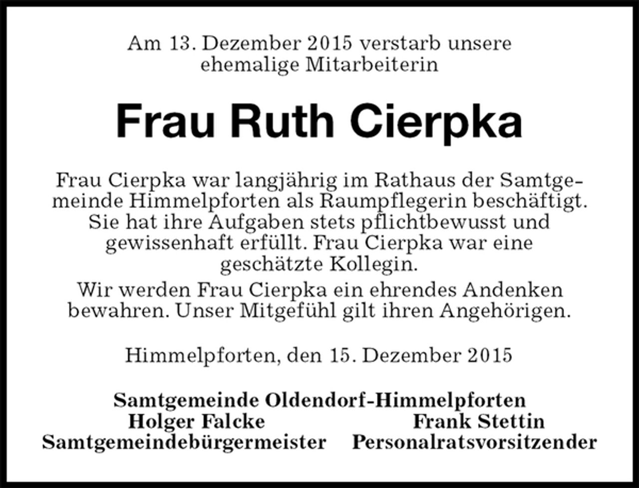 <p>Am 13. Dezember 2015 verstarb unsere<br />ehemalige Mitarbeiterin<br />Frau Ruth Cierpka<br />Frau Cierpka war langjährig im Rathaus der Samtgemeinde Himmelpforten als Raumpflegerin beschäftigt. Sie hat ihre Aufgaben stets pflichtbewusst und<br />gewissenhaft erfüllt. Frau Cierpka war eine<br />geschätzte Kollegin.<br />Wir werden Frau Cierpka ein ehrendes Andenken<br />bewahren. Unser Mitgefühl gilt ihren Angehörigen.<br />Himmelpforten, den 15. Dezember 2015<br />Samtgemeinde Oldendorf-Himmelpforten<br />Holger Falcke Frank Stettin<br />Samtgemeindebürgermeister Personalratsvorsitzender</p>