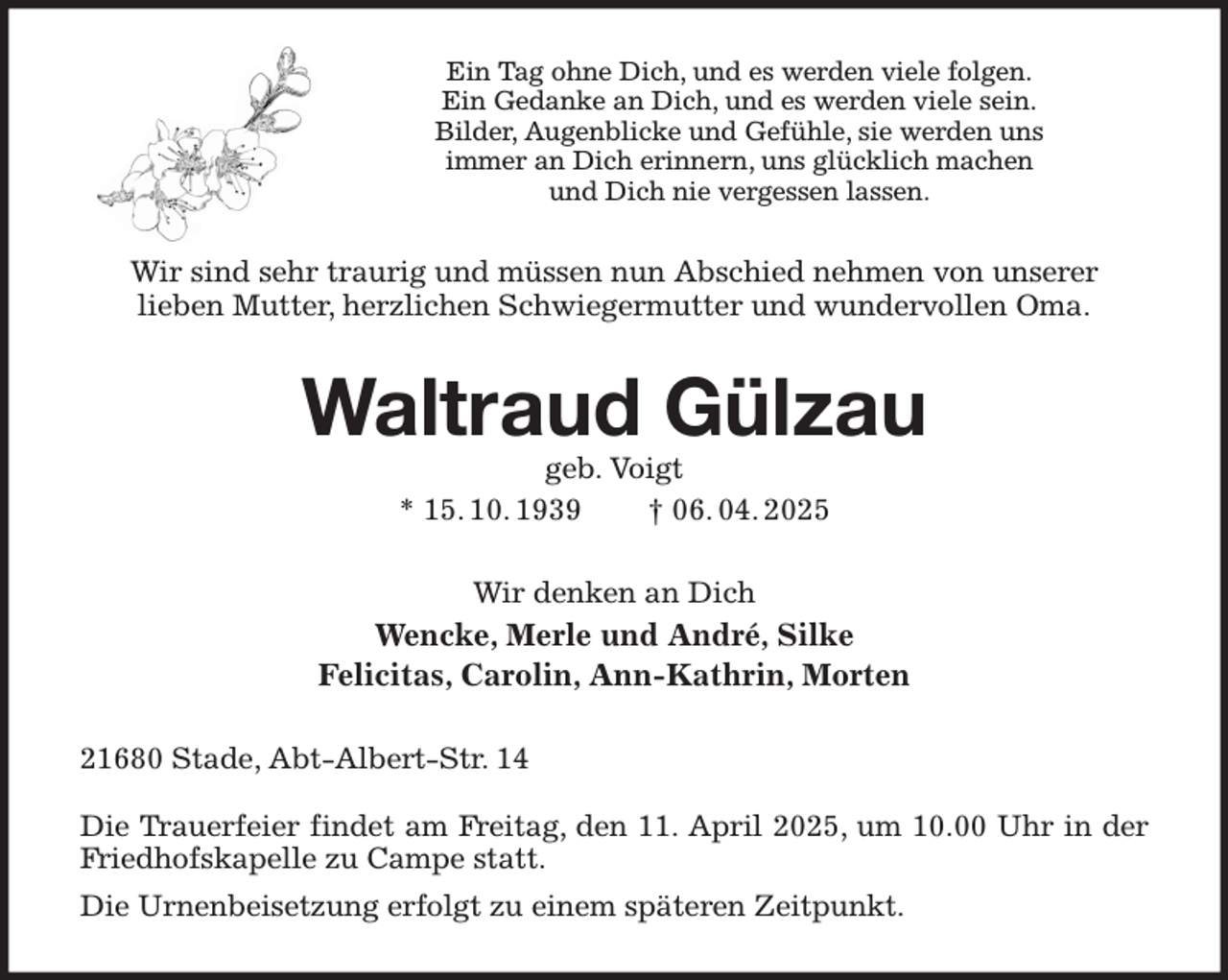 <p>Ein Tag ohne Dich, und es werden viele folgen.<br />Ein Gedanke an Dich, und es werden viele sein.<br />Bilder, Augenblicke und Gefühle, sie werden uns<br />immer an Dich erinnern, uns glücklich machen<br />und Dich nie vergessen lassen.<br />Wir sind sehr traurig und müssen nun Abschied nehmen von unserer<br />lieben Mutter, herzlichen Schwiegermutter und wundervollen Oma.<br />Waltraud Gülzau<br />geb. Voigt<br />* 15. 10. 1939 † 06. 04. 2025<br />Wir denken an Dich<br />Wencke, Merle und André, Silke<br />Felicitas, Carolin, Ann-Kathrin, Morten<br />21680 Stade, Abt-Albert-Str. 14</p><p>Die Trauerfeier findet am Freitag, den 11. April 2025, um 10.00 Uhr in der Friedhofskapelle zu Campe statt.<br />Die Urnenbeisetzung erfolgt zu einem späteren Zeitpunkt.</p>