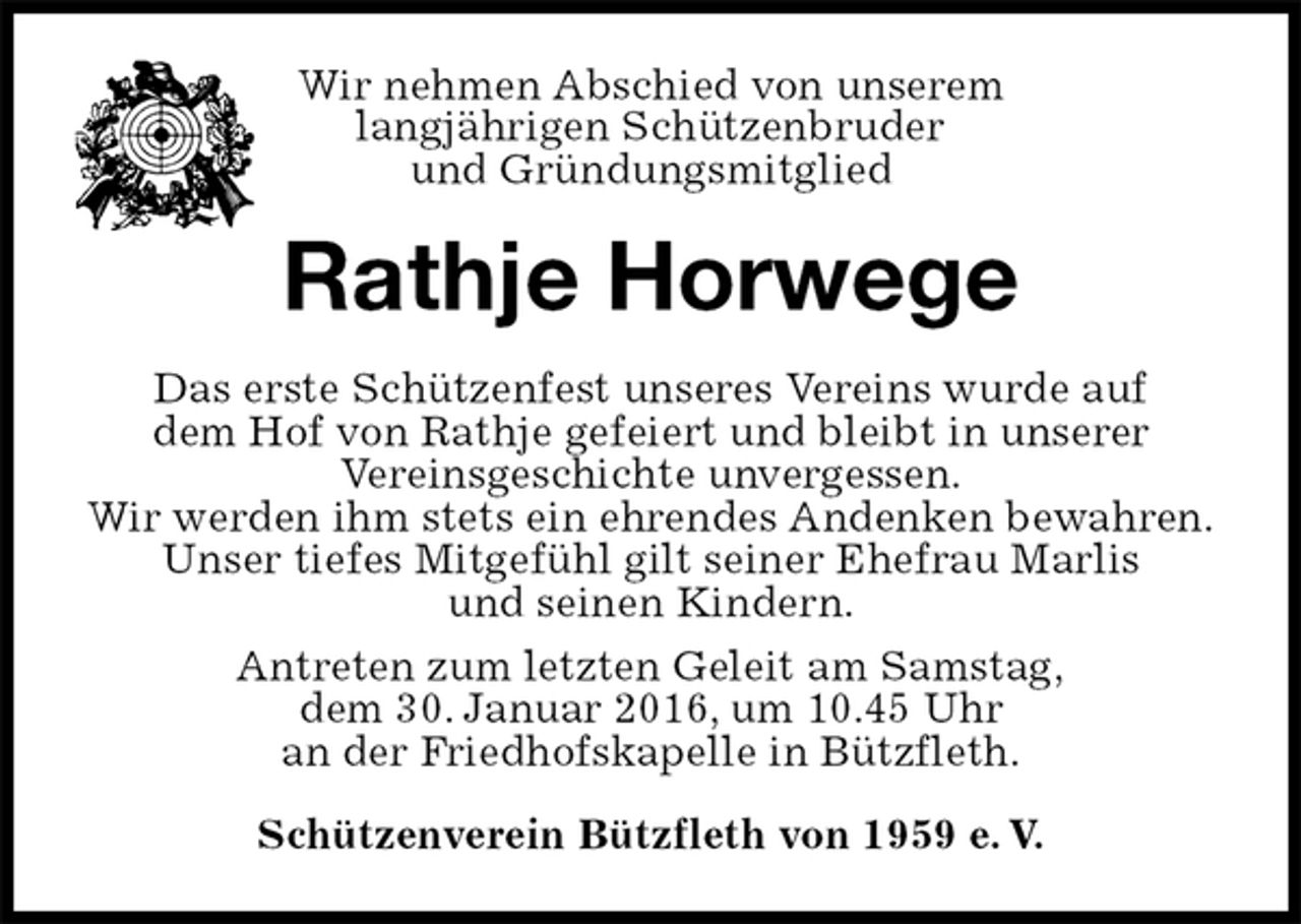 <p>Wir nehmen Abschied von unserem<br />langjährigen Schützenbruder<br />und Gründungsmitglied<br />Rathje Horwege<br />Das erste Schützenfest unseres Vereins wurde auf<br />dem Hof von Rathje gefeiert und bleibt in unserer<br />Vereinsgeschichte unvergessen.<br />Wir werden ihm stets ein ehrendes Andenken bewahren.<br />Unser tiefes Mitgefühl gilt seiner Ehefrau Marlis<br />und seinen Kindern.<br />Antreten zum letzten Geleit am Samstag,<br />dem 30. Januar 2016, um 10.45 Uhr<br />an der Friedhofskapelle in Bützfleth.<br />Schützenverein Bützfleth von 1959 e. V.</p>