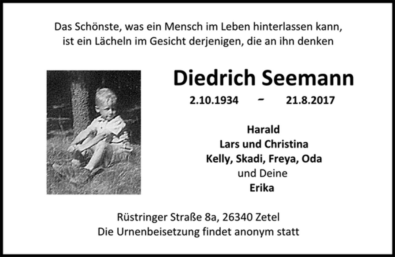 <p>Das Schönste, was ein Mensch im Leben hinterlassen kann,<br />ist ein Lächeln im Gesicht derjenigen, die an ihn denken<br />Diedrich Seemann<br />2.10.1934 - 21.8.2017<br />Harald<br />Lars und Christina<br />Kelly, Skadi, Freya, Oda<br />und Deine<br />Erika<br />Rüstringer Straße 8 a, 26340 Zetel<br />Die Urnenbeisetzung findet anonym statt.</p>