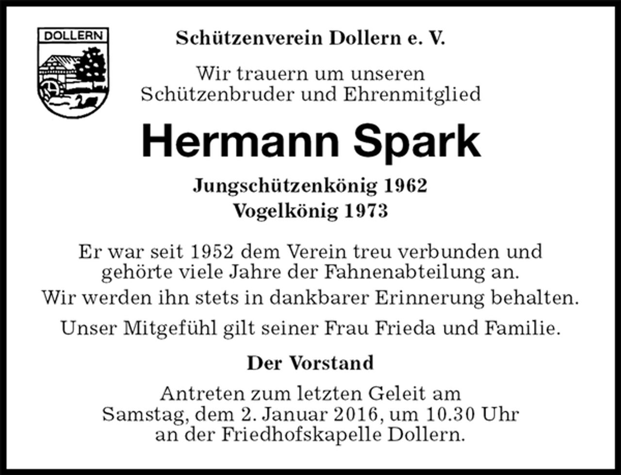 <p>Schützenverein Dollern e. V.<br />Wir trauern um unseren<br />Schützenbruder und Ehrenmitglied<br />Hermann Spark<br />Jungschützenkönig 1962<br />Vogelkönig 1973<br />Er war seit 1952 dem Verein treu verbunden und<br />gehörte viele Jahre der Fahnenabteilung an.<br />Wir werden ihn stets in dankbarer Erinnerung behalten.<br />Unser Mitgefühl gilt seiner Frau Frieda und Familie.<br />Der Vorstand<br />Antreten zum letzten Geleit am<br />Samstag, dem 2. Januar 2016, um 10.30 Uhr<br />an der Friedhofskapelle Dollern.</p>