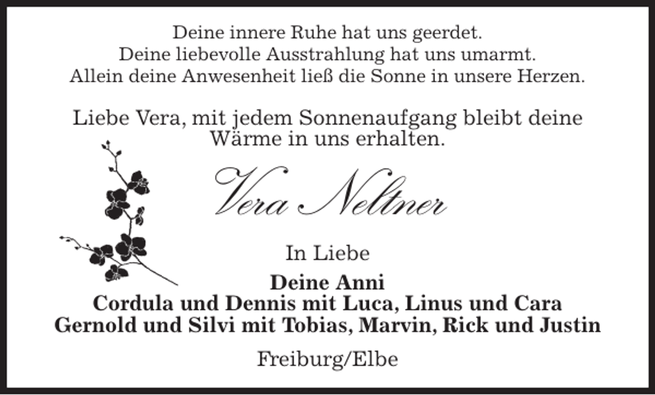 <p>Deine innere Ruhe hat uns geerdet.<br />Deine liebevolle Ausstrahlung hat uns umarmt.<br />Allein deine Anwesenheit ließ die Sonne in unsere Herzen.</p>
<p>Liebe Vera, mit jedem Sonnenaufgang bleibt deine<br />Wärme in uns erhalten.<br />Vera Neltner<br />In Liebe<br />Deine Anni<br />Cordula und Dennis mit Luca, Linus und Cara<br />Gernold und Silvi mit Tobias, Marvin, Rick und Justin<br />Freiburg/Elbe</p>
