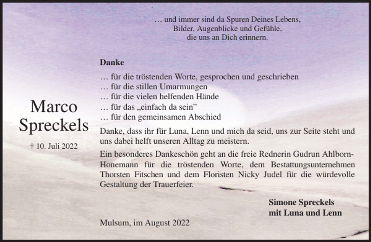 <p>… und immer sind da Spuren Deines Lebens,<br />Bilder, Augenblicke und Gefühle,<br />die uns an Dich erinnern.<br />Danke<br />… für die tröstenden Worte, gesprochen und geschrieben<br />… für die stillen Umarmungen<br />… für die vielen helfenden Hände<br />… für das „einfach da sein”<br />… für den gemeinsamen Abschied<br />Danke, dass ihr für Luna, Lenn und mich da seid, uns zur Seite steht und uns dabei helft unseren Alltag zu meistern.<br />Ein besonderes Dankeschön geht an die freie Rednerin Gudrun Ahlborn-<br />Honemann für die tröstenden Worte, dem Bestattungsunternehmen Thorsten Fitschen und dem Floristen Nicky Judel für die würdevolle<br />Gestaltung der Trauerfeier.<br />Simone Spreckels<br />mit Luna und Lenn<br />Mulsum, im August 2022</p><p>Marco<br />Spreckels<br />† 10. Juli 2022</p>