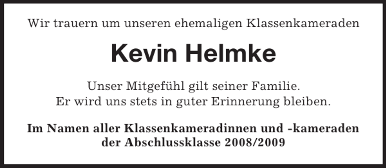 <p>Wir trauern um unseren ehemaligen Klassenkameraden<br />Kevin Helmke<br />Unser Mitgefühl gilt seiner Familie.<br />Er wird uns stets in guter Erinnerung bleiben.<br />Im Namen aller Klassenkameradinnen und -kameraden<br />der Abschlussklasse 2008/2009</p>
