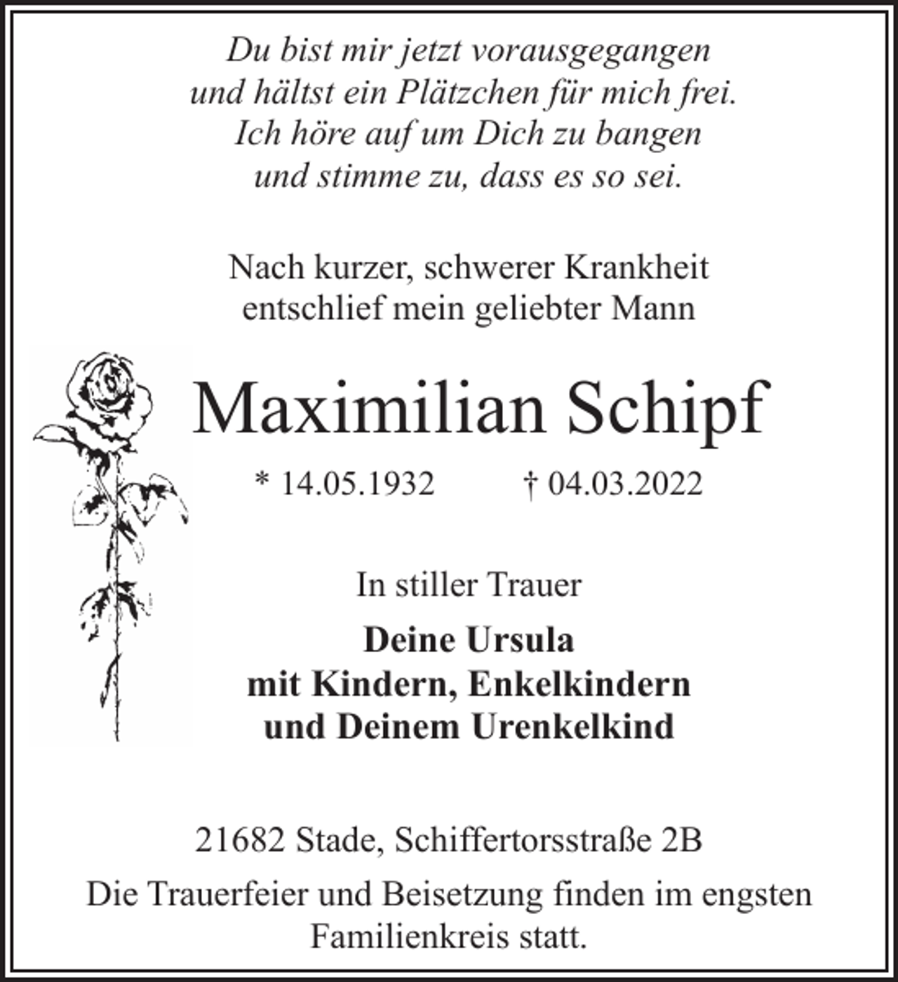 <p>Du bist mir jetzt vorausgegangen<br />und hältst ein Plätzchen für mich frei.<br />Ich höre auf um Dich zu bangen<br />und stimme zu, dass es so sei.<br />Nach kurzer, schwerer Krankheit<br />entschlief mein geliebter Mann<br />Maximilian Schipf<br />* 14.05.1932 † 04.03.2022<br />In stiller Trauer<br />Deine Ursula<br />mit Kindern, Enkelkindern<br />und Deinem Urenkelkind<br />21682 Stade, Schiffertorsstraße 2B<br />Die Trauerfeier und Beisetzung finden im engsten<br />Familienkreis statt.</p>