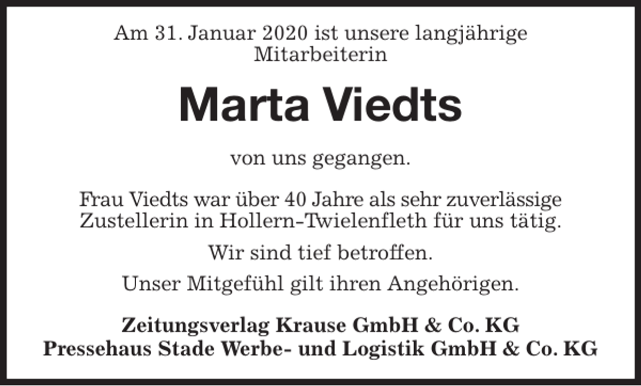 <p>Am 31. Januar 2020 ist unsere langjährige<br />Mitarbeiterin<br />Marta Viedts<br />Zeitungsverlag Krause GmbH &amp; Co. KG<br />Pressehaus Stade Werbe- und Logistik GmbH &amp; Co. KG<br />von uns gegangen.<br />Frau Viedts war über 40 Jahre als sehr zuverlässige<br />Zustellerin in Hollern-Twielenfleth für uns tätig.<br />Wir sind tief betroffen.<br />Unser Mitgefühl gilt ihren Angehörigen.</p>