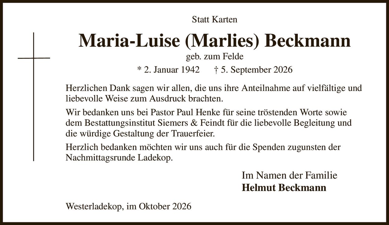 Statt Karten
Maria-Luise (Marlies) Beckmann
geb. zum Felde
* 2. Januar 1942      † 5. September 2026
Herzlichen Dank sagen wir allen, die uns ihre Anteilnahme auf vielfältige und liebevolle Weise zum Ausdruck brachten.
Wir bedanken uns bei Pastor Paul Henke für seine tröstenden Worte sowie dem Bestattungsinstitut Siemers & Feindt für die liebevolle Begleitung und die würdige Gestaltung der Trauerfeier.
Herzlich bedanken möchten wir uns auch für die Spenden zugunsten der Nachmittagsrunde Ladekop.
Im Namen der Familie          
Helmut Beckmann
Westerladekop, im Oktober 2026