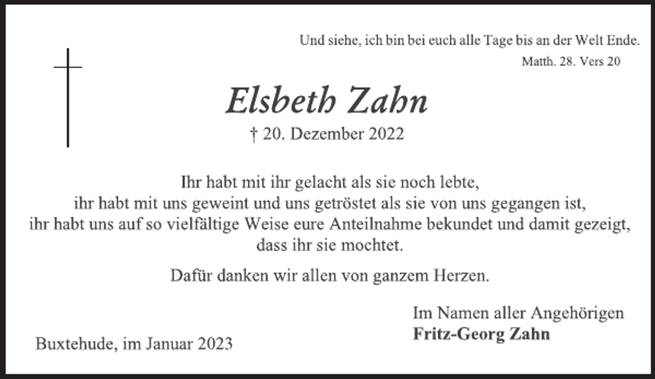 <p>Und siehe, ich bin bei euch alle Tage bis an der Welt Ende.<br />Matth. 28. Vers 20<br />Elsbeth Zahn<br />† 20. Dezember 2022<br />Ihr habt mit ihr gelacht als sie noch lebte,<br />ihr habt mit uns geweint und uns getröstet als sie von uns gegangen ist,<br />ihr habt uns auf so vielfältige Weise eure Anteilnahme bekundet und damit gezeigt,<br />dass ihr sie mochtet.<br />Dafür danken wir allen von ganzem Herzen.<br />Im Namen aller Angehörigen<br />Fritz-Georg Zahn<br />Buxtehude, im Januar 2023</p>
