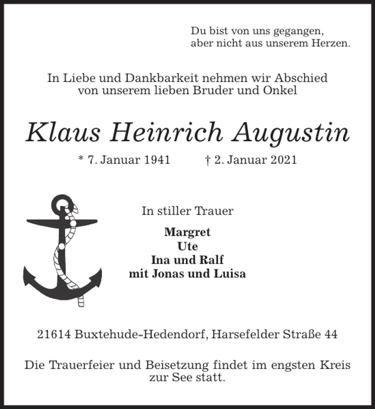 <p>Du bist von uns gegangen,<br />aber nicht aus unserem Herzen.<br />In Liebe und Dankbarkeit nehmen wir Abschied<br />von unserem lieben Bruder und Onkel<br />Klaus Heinrich Augustin<br />* 7. Januar 1941 † 2. Januar 2021<br />In stiller Trauer<br />Margret<br />Ute<br />Ina und Ralf<br />mit Jonas und Luisa</p>
<p>21614 Buxtehude-Hedendorf, Harsefelder Straße 44<br />Die Trauerfeier und Beisetzung findet im engsten Kreis zur See statt.</p>
